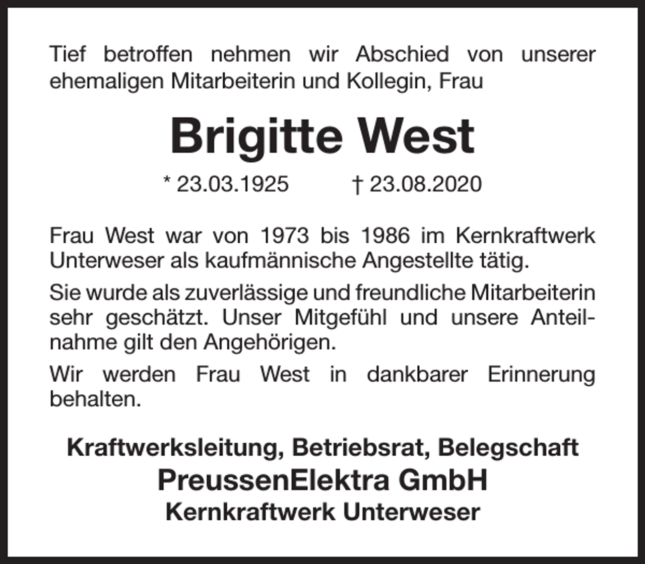 <p>Tief betroffen nehmen wir Abschied von unserer<br />ehemaligen Mitarbeiterin und Kollegin, Frau</p><p>Brigitte West</p><p>* 23.03.1925</p><p>† 23.08.2020</p><p>Frau West war von 1973 bis 1986 im Kernkraftwerk<br />Unterweser als kaufmännische Angestellte tätig.<br />Sie wurde als zuverlässige und freundliche Mitarbeiterin<br />sehr geschätzt. Unser Mitgefühl und unsere Anteilnahme gilt den Angehörigen.<br />Wir werden Frau West in dankbarer Erinnerung<br />behalten.</p><p>Kraftwerksleitung, Betriebsrat, Belegschaft</p><p>PreussenElektra GmbH<br />Kernkraftwerk Unterweser</p>
