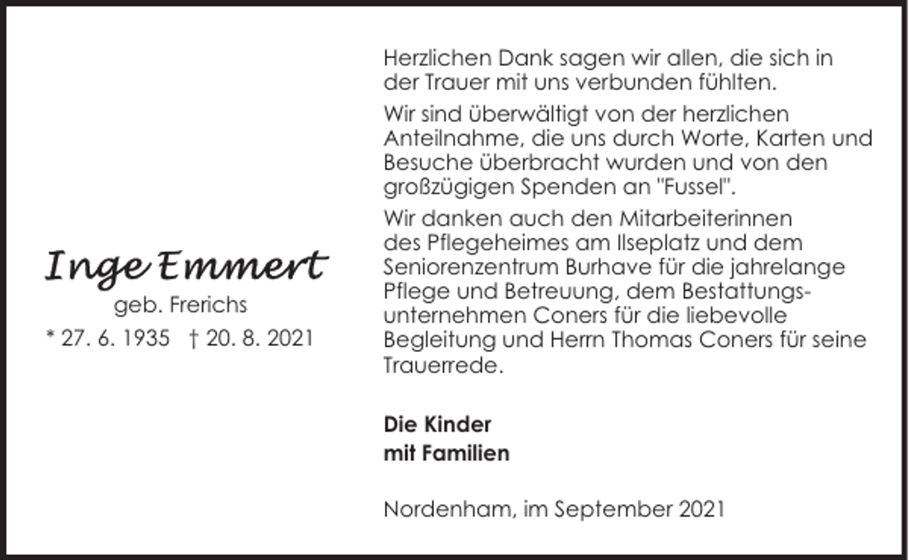 <p>geb. Frerichs<br />* 27. 6. 1935 † 20. 8. 2021</p><p>Herzlichen Dank sagen wir allen, die sich in<br />der Trauer mit uns verbunden fühlten.<br />Wir sind überwältigt von der herzlichen<br />Anteilnahme, die uns durch Worte, Karten und<br />Besuche überbracht wurden und von den<br />großzügigen Spenden an "Fussel".<br />Wir danken auch den Mitarbeiterinnen<br />des Pflegeheimes am Ilseplatz und dem<br />Seniorenzentrum Burhave für die jahrelange<br />Pflege und Betreuung, dem Bestattungsunternehmen Coners für die liebevolle<br />Begleitung und Herrn Thomas Coners für seine<br />Trauerrede.<br />Die Kinder<br />mit Familien<br />Nordenham, im September 2021</p>