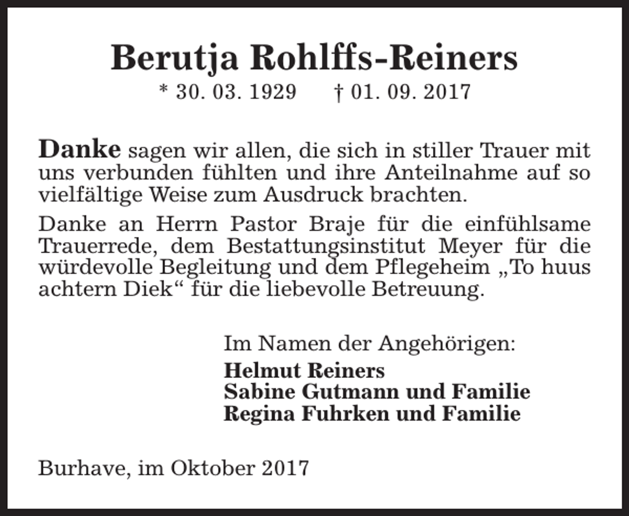 <p>Berutja Rohlffs-Reiners<br />* 30. 03. 1929</p><p>† 01. 09. 2017</p><p>Danke sagen wir allen, die sich in stiller Trauer mit<br />uns verbunden fühlten und ihre Anteilnahme auf so<br />vielfältige Weise zum Ausdruck brachten.<br />Danke an Herrn Pastor Braje für die einfühlsame<br />Trauerrede, dem Bestattungsinstitut Meyer für die<br />würdevolle Begleitung und dem Pflegeheim „To huus<br />achtern Diek“ für die liebevolle Betreuung.<br />Im Namen der Angehörigen:<br />Helmut Reiners<br />Sabine Gutmann und Familie<br />Regina Fuhrken und Familie<br />Burhave, im Oktober 2017</p>