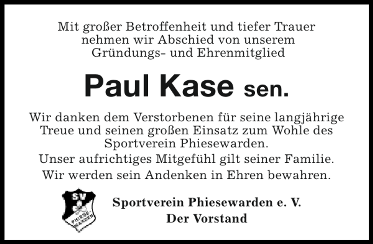 <p>Mit großer Betroffenheit und tiefer Trauer<br />nehmen wir Abschied von unserem<br />Gründungs- und Ehrenmitglied</p><p>Paul Kase sen.<br />Wir danken dem Verstorbenen für seine langjährige<br />Treue und seinen großen Einsatz zum Wohle des<br />Sportverein Phiesewarden.<br />Unser aufrichtiges Mitgefühl gilt seiner Familie.<br />Wir werden sein Andenken in Ehren bewahren.<br />Sportverein Phiesewarden e. V.<br />Der Vorstand</p>