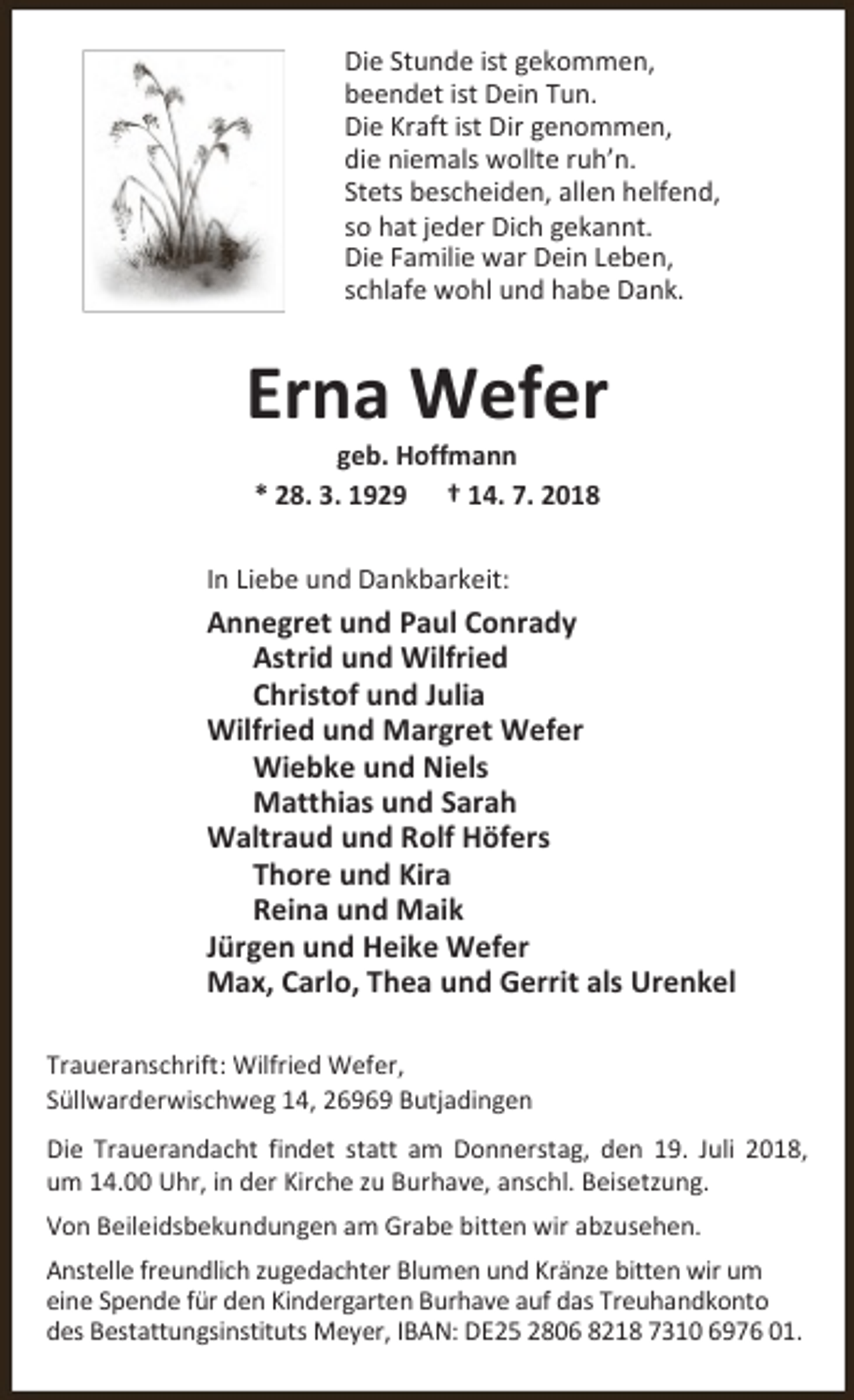 <p>Die Stunde ist gekommen,<br />beendet ist Dein Tun.<br />Die Kraft ist Dir genommen,<br />die niemals wollte ruh’n.<br />Stets bescheiden, allen helfend,<br />so hat jeder Dich gekannt.<br />Die Familie war Dein Leben,<br />schlafe wohl und habe Dank.</p><p>Erna Wefer<br />geb. Hoffmann<br />* 28. 3. 1929 † 14. 7. 2018</p><p>In Liebe und Dankbarkeit:</p><p>Annegret und Paul Conrady<br />Astrid und Wilfried<br />Christof und Julia<br />Wilfried und Margret Wefer<br />Wiebke und Niels<br />Matthias und Sarah<br />Waltraud und Rolf Höfers<br />Thore und Kira<br />Reina und Maik<br />Jürgen und Heike Wefer<br />Max, Carlo, Thea und Gerrit als Urenkel<br />Traueranschrift: Wilfried Wefer,<br />Süllwarderwischweg 14, 26969 Butjadingen</p><p>Die Trauerandacht findet statt am Donnerstag, den 19. Juli 2018,<br />um 14.00 Uhr, in der Kirche zu Burhave, anschl. Beisetzung.<br />Von Beileidsbekundungen am Grabe bitten wir abzusehen.<br />Anstelle freundlich zugedachter Blumen und Kränze bitten wir um<br />eine Spende für den Kindergarten Burhave auf das Treuhandkonto<br />des Bestattungsinstituts Meyer, IBAN: DE25 2806 8218 7310 6976 01.</p>