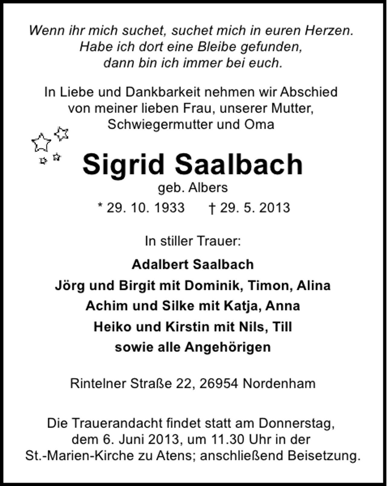 <p>Wenn ihr mich suchet, suchet mich in euren Herzen.<br />Habe ich dort eine Bleibe gefunden,<br />dann bin ich immer bei euch.<br />In Liebe und Dankbarkeit nehmen wir Abschied<br />von meiner lieben Frau, unserer Mutter,<br />Schwiegermutter und Oma</p><p>Sigrid Saalbach<br />geb. Albers<br />* 29. 10. 1933<br />† 29. 5. 2013<br />In stiller Trauer:<br />Adalbert Saalbach<br />Jörg und Birgit mit Dominik, Timon, Alina<br />Achim und Silke mit Katja, Anna<br />Heiko und Kirstin mit Nils, Till<br />sowie alle Angehörigen<br />Rintelner Straße 22, 26954 Nordenham<br />Die Trauerandacht findet statt am Donnerstag,<br />dem 6. Juni 2013, um 11.30 Uhr in der<br />St.-Marien-Kirche zu Atens; anschließend Beisetzung.</p>