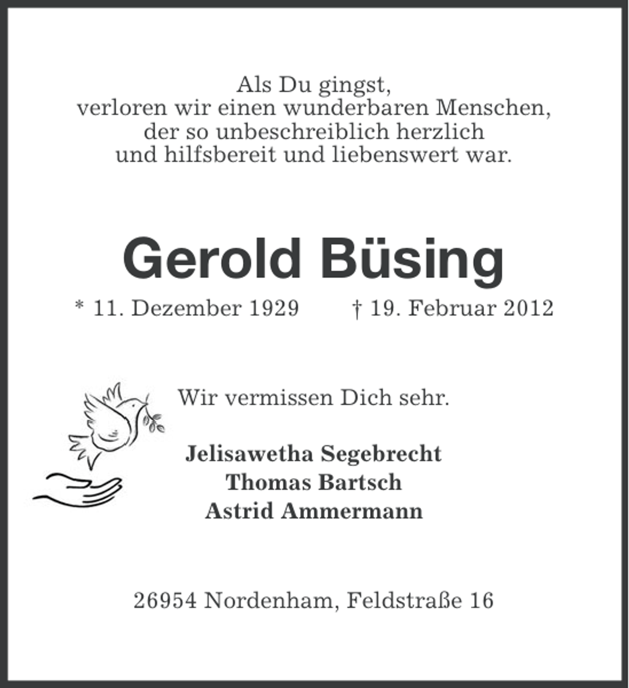 <p>Als Du gingst,<br />verloren wir einen wunderbaren Menschen,<br />der so unbeschreiblich herzlich<br />und hilfsbereit und liebenswert war.</p><p>Gerold Büsing<br />* 11. Dezember 1929</p><p>† 19. Februar 2012</p><p>Wir vermissen Dich sehr.<br />Jelisawetha Segebrecht<br />Thomas Bartsch<br />Astrid Ammermann</p><p>26954 Nordenham, Feldstraße 16</p>
