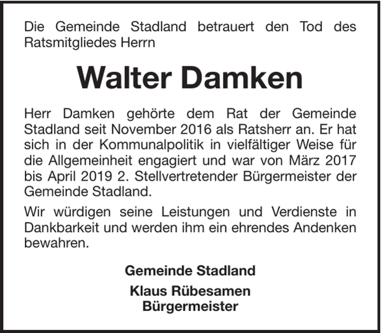 <p>Die Gemeinde Stadland betrauert den Tod des<br />Ratsmitgliedes Herrn</p><p>Walter Damken<br />Herr Damken gehörte dem Rat der Gemeinde<br />Stadland seit November 2016 als Ratsherr an. Er hat<br />sich in der Kommunalpolitik in vielfältiger Weise für<br />die Allgemeinheit engagiert und war von März 2017<br />bis April 2019 2. Stellvertretender Bürgermeister der<br />Gemeinde Stadland.<br />Wir würdigen seine Leistungen und Verdienste in<br />Dankbarkeit und werden ihm ein ehrendes Andenken<br />bewahren.<br />Gemeinde Stadland<br />Klaus Rübesamen<br />Bürgermeister</p>