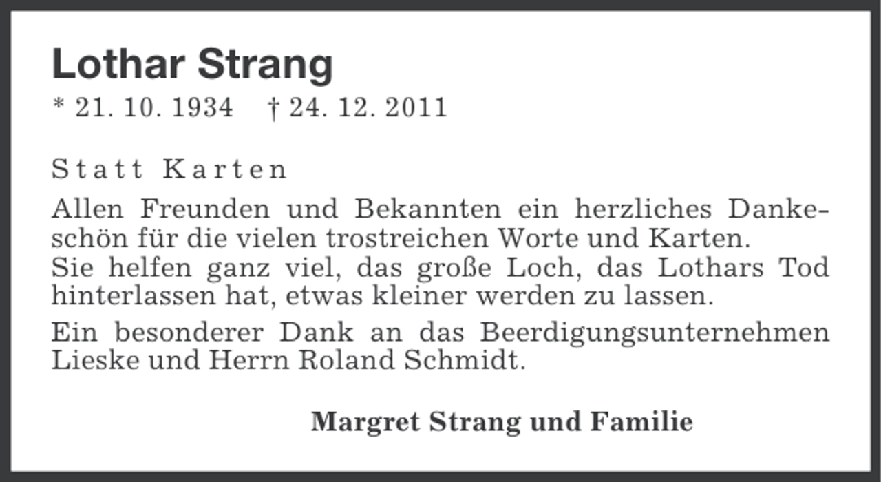 <p>Lothar Strang<br />* 21. 10. 1934</p><p>† 24. 12. 2011</p><p>Statt Karten<br />Allen Freunden und Bekannten ein herzliches Dankeschön für die vielen trostreichen Worte und Karten.<br />Sie helfen ganz viel, das große Loch, das Lothars Tod<br />hinterlassen hat, etwas kleiner werden zu lassen.<br />Ein besonderer Dank an das Beerdigungsunternehmen<br />Lieske und Herrn Roland Schmidt.<br />Margret Strang und Familie</p>