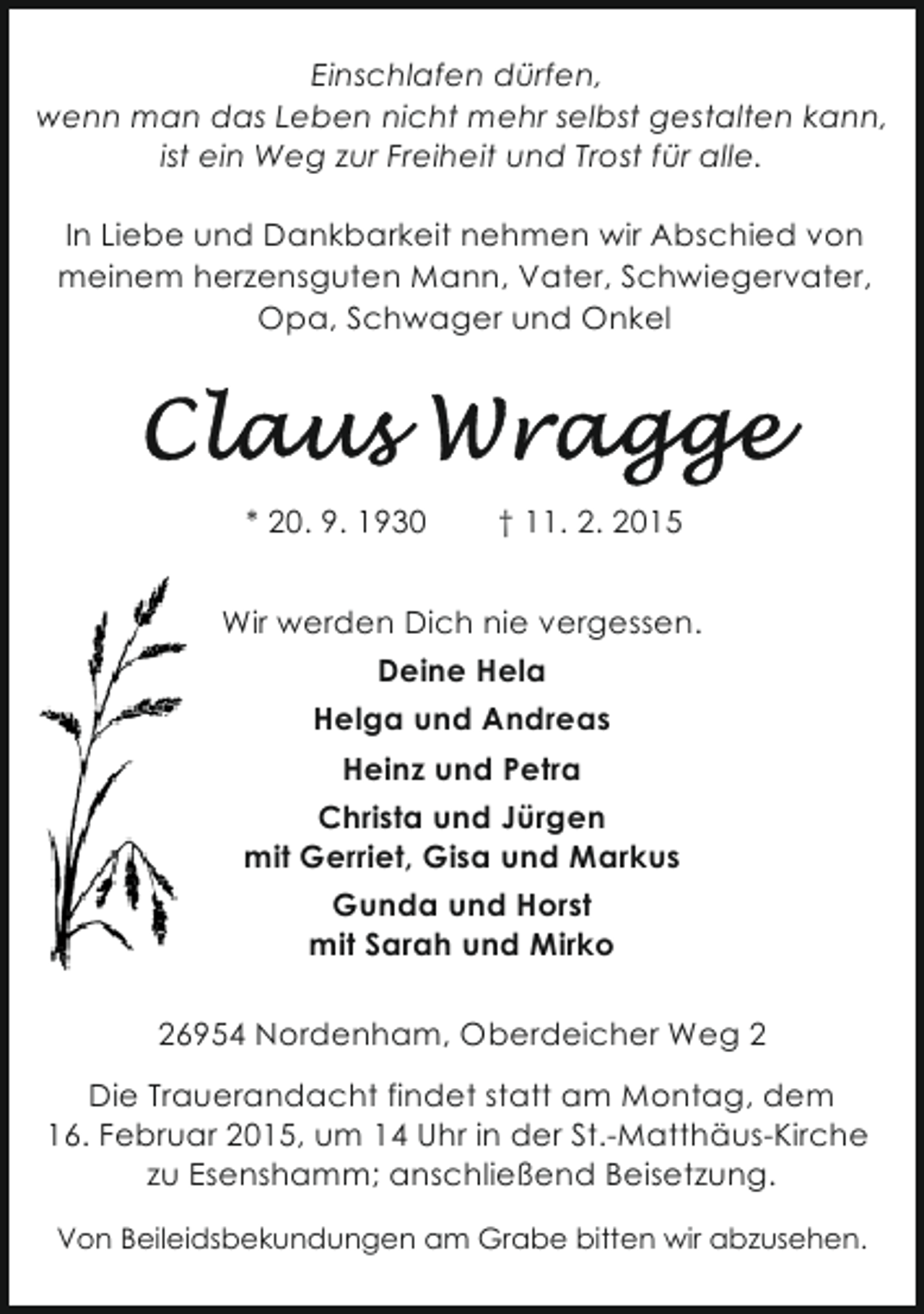 <p>Einschlafen dürfen,<br />wenn man das Leben nicht mehr selbst gestalten kann,<br />ist ein Weg zur Freiheit und Trost für alle.<br />In Liebe und Dankbarkeit nehmen wir Abschied von<br />meinem herzensguten Mann, Vater, Schwiegervater,<br />Opa, Schwager und Onkel</p>
<p>* 20. 9. 1930</p>
<p>† 11. 2. 2015</p>
<p>Wir werden Dich nie vergessen.<br />Deine Hela<br />Helga und Andreas<br />Heinz und Petra<br />Christa und Jürgen<br />mit Gerriet, Gisa und Markus<br />Gunda und Horst<br />mit Sarah und Mirko<br />26954 Nordenham, Oberdeicher Weg 2<br />Die Trauerandacht findet statt am Montag, dem<br />16. Februar 2015, um 14 Uhr in der St.-Matthäus-Kirche<br />zu Esenshamm; anschließend Beisetzung.<br />Von Beileidsbekundungen am Grabe bitten wir abzusehen.</p>