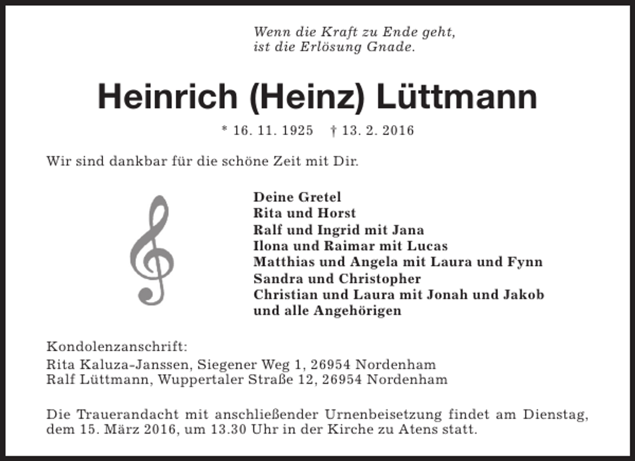<p>Wenn die Kraft zu Ende geht,<br />ist die Erlösung Gnade.</p><p>Heinrich (Heinz) Lüttmann<br />* 16. 11. 1925</p><p>† 13. 2. 2016</p><p>Wir sind dankbar für die schöne Zeit mit Dir.<br />Deine Gretel<br />Rita und Horst<br />Ralf und Ingrid mit Jana<br />Ilona und Raimar mit Lucas<br />Matthias und Angela mit Laura und Fynn<br />Sandra und Christopher<br />Christian und Laura mit Jonah und Jakob<br />und alle Angehörigen<br />Kondolenzanschrift:<br />Rita Kaluza-Janssen, Siegener Weg 1, 26954 Nordenham<br />Ralf Lüttmann, Wuppertaler Straße 12, 26954 Nordenham<br />Die Trauerandacht mit anschließender Urnenbeisetzung findet am Dienstag,<br />dem 15. März 2016, um 13.30 Uhr in der Kirche zu Atens statt.</p>