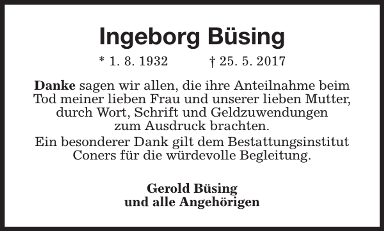 <p>Ingeborg Büsing</p><p>* 1. 8. 1932</p><p>† 25. 5. 2017</p><p>Danke sagen wir allen, die ihre Anteilnahme beim<br />Tod meiner lieben Frau und unserer lieben Mutter,<br />durch Wort, Schrift und Geldzuwendungen<br />zum Ausdruck brachten.<br />Ein besonderer Dank gilt dem Bestattungsinstitut<br />Coners für die würdevolle Begleitung.<br />Gerold Büsing<br />und alle Angehörigen</p>