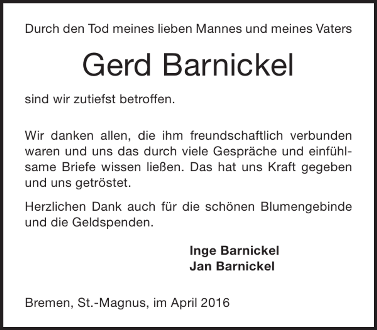 <p>Durch den Tod meines lieben Mannes und meines Vaters</p>
<p>Gerd Barnickel<br />sind wir zutiefst betroffen.<br />Wir danken allen, die ihm freundschaftlich verbunden<br />waren und uns das durch viele Gespräche und einfühlsame Briefe wissen ließen. Das hat uns Kraft gegeben<br />und uns getröstet.<br />Herzlichen Dank auch für die schönen Blumengebinde<br />und die Geldspenden.<br />Inge Barnickel<br />Jan Barnickel<br />Bremen, St.-Magnus, im April 2016</p>