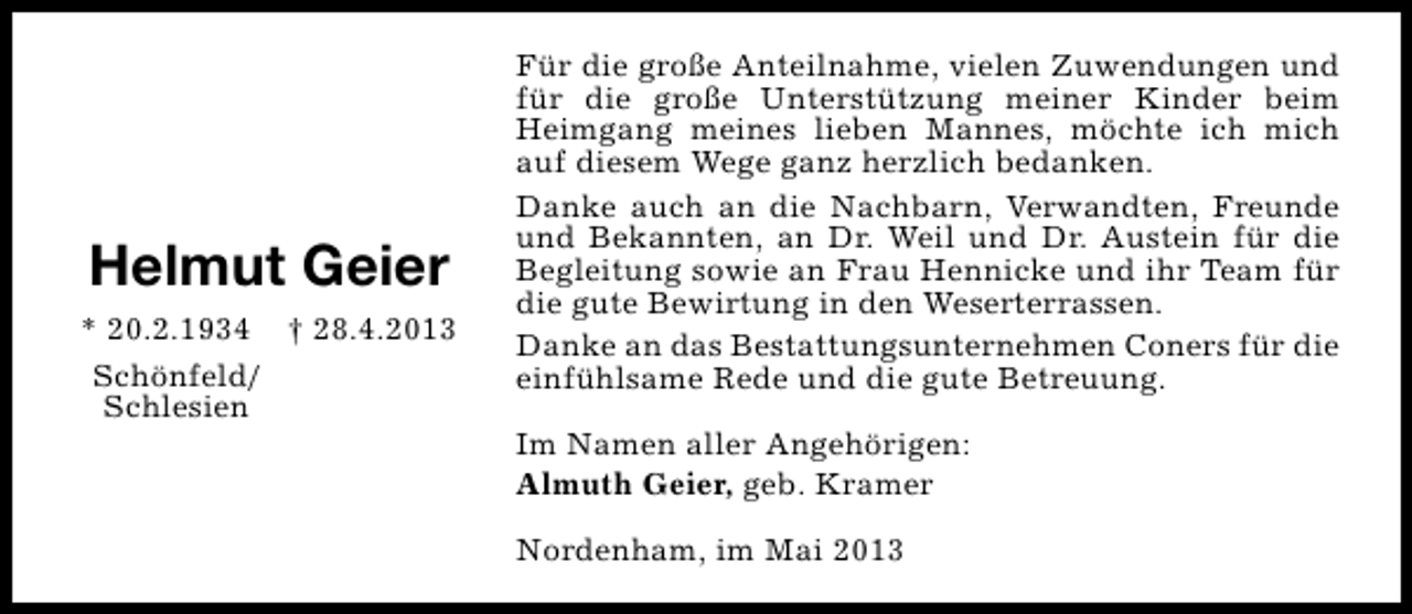 <p>Helmut Geier<br />* 20.2.1934 † 28.4.2013<br />Schönfeld/<br />Schlesien</p><p>Für die große Anteilnahme, vielen Zuwendungen und<br />für die große Unterstützung meiner Kinder beim<br />Heimgang meines lieben Mannes, möchte ich mich<br />auf diesem Wege ganz herzlich bedanken.<br />Danke auch an die Nachbarn, Verwandten, Freunde<br />und Bekannten, an Dr. Weil und Dr. Austein für die<br />Begleitung sowie an Frau Hennicke und ihr Team für<br />die gute Bewirtung in den Weserterrassen.<br />Danke an das Bestattungsunternehmen Coners für die<br />einfühlsame Rede und die gute Betreuung.<br />Im Namen aller Angehörigen:<br />Almuth Geier, geb. Kramer<br />Nordenham, im Mai 2013</p>