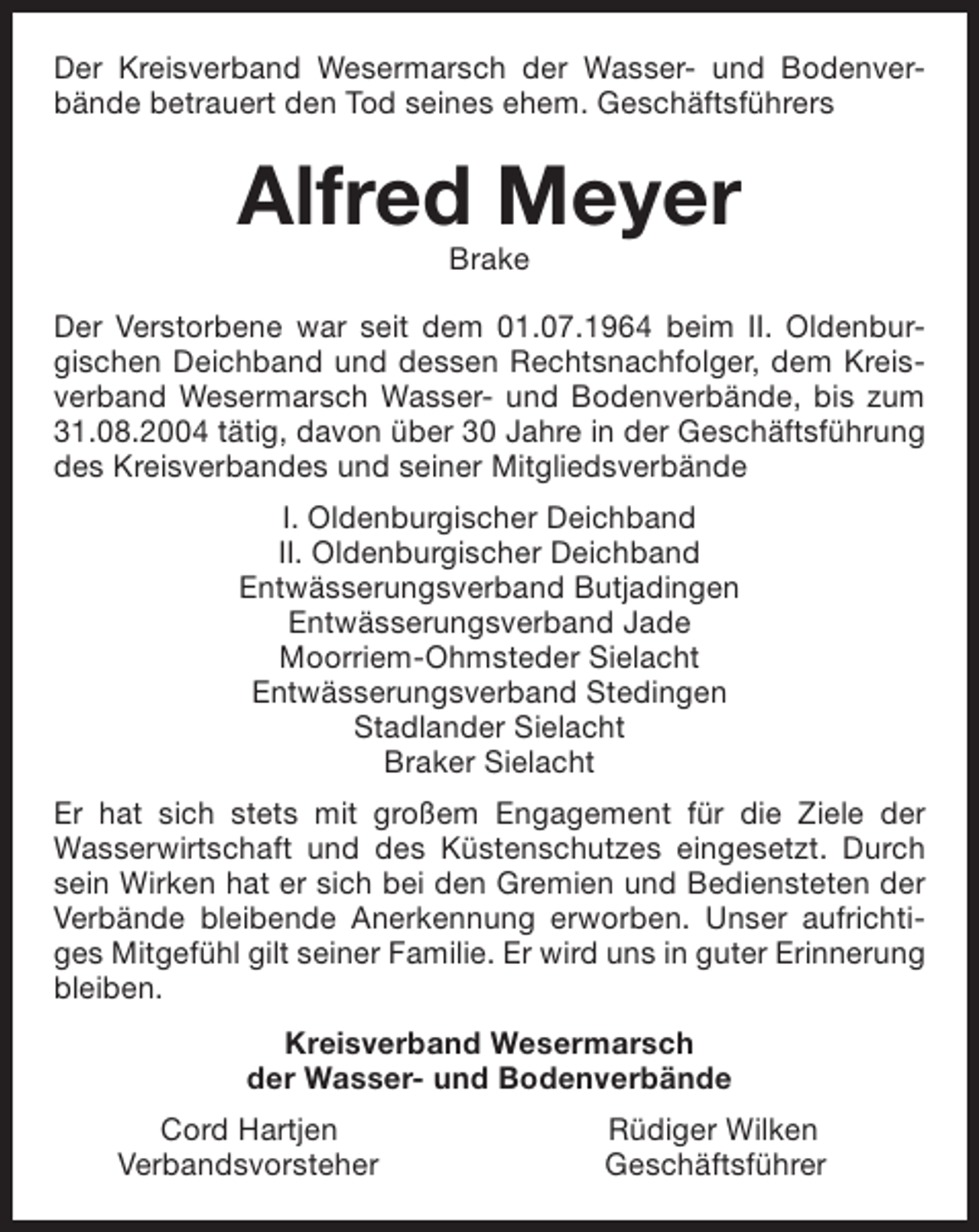 <p>Der Kreisverband Wesermarsch der Wasser- und Bodenverbände betrauert den Tod seines ehem. Geschäftsführers</p><p>Alfred Meyer<br />Brake</p><p>Der Verstorbene war seit dem 01.07.1964 beim II. Oldenburgischen Deichband und dessen Rechtsnachfolger, dem Kreisverband Wesermarsch Wasser- und Bodenverbände, bis zum<br />31.08.2004 tätig, davon über 30 Jahre in der Geschäftsführung<br />des Kreisverbandes und seiner Mitgliedsverbände<br />I. Oldenburgischer Deichband<br />II. Oldenburgischer Deichband<br />Entwässerungsverband Butjadingen<br />Entwässerungsverband Jade<br />Moorriem-Ohmsteder Sielacht<br />Entwässerungsverband Stedingen<br />Stadlander Sielacht<br />Braker Sielacht<br />Er hat sich stets mit großem Engagement für die Ziele der<br />Wasserwirtschaft und des Küstenschutzes eingesetzt. Durch<br />sein Wirken hat er sich bei den Gremien und Bediensteten der<br />Verbände bleibende Anerkennung erworben. Unser aufrichtiges Mitgefühl gilt seiner Familie. Er wird uns in guter Erinnerung<br />bleiben.<br />Kreisverband Wesermarsch<br />der Wasser- und Bodenverbände<br />Cord Hartjen<br />Verbandsvorsteher</p><p>Rüdiger Wilken<br />Geschäftsführer</p>
