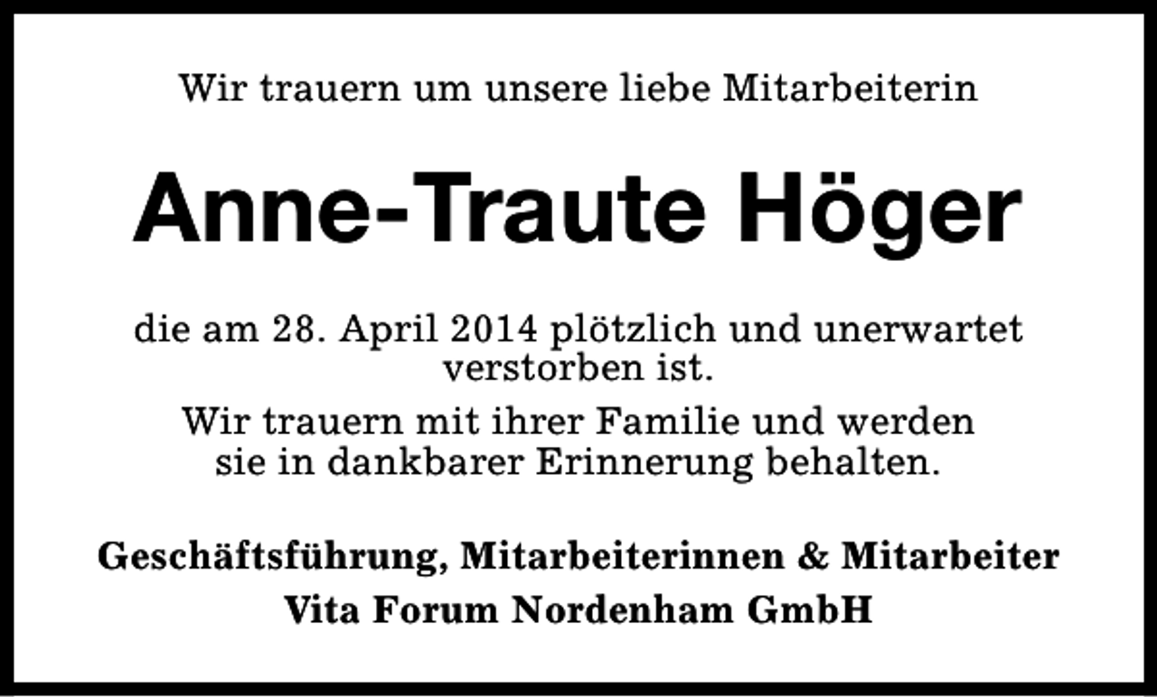 <p>Wir trauern um unsere liebe Mitarbeiterin</p><p>Anne-Traute Höger<br />die am 28. April 2014 plötzlich und unerwartet<br />verstorben ist.<br />Wir trauern mit ihrer Familie und werden<br />sie in dankbarer Erinnerung behalten.<br />Geschäftsführung, Mitarbeiterinnen &amp; Mitarbeiter<br />Vita Forum Nordenham GmbH</p>