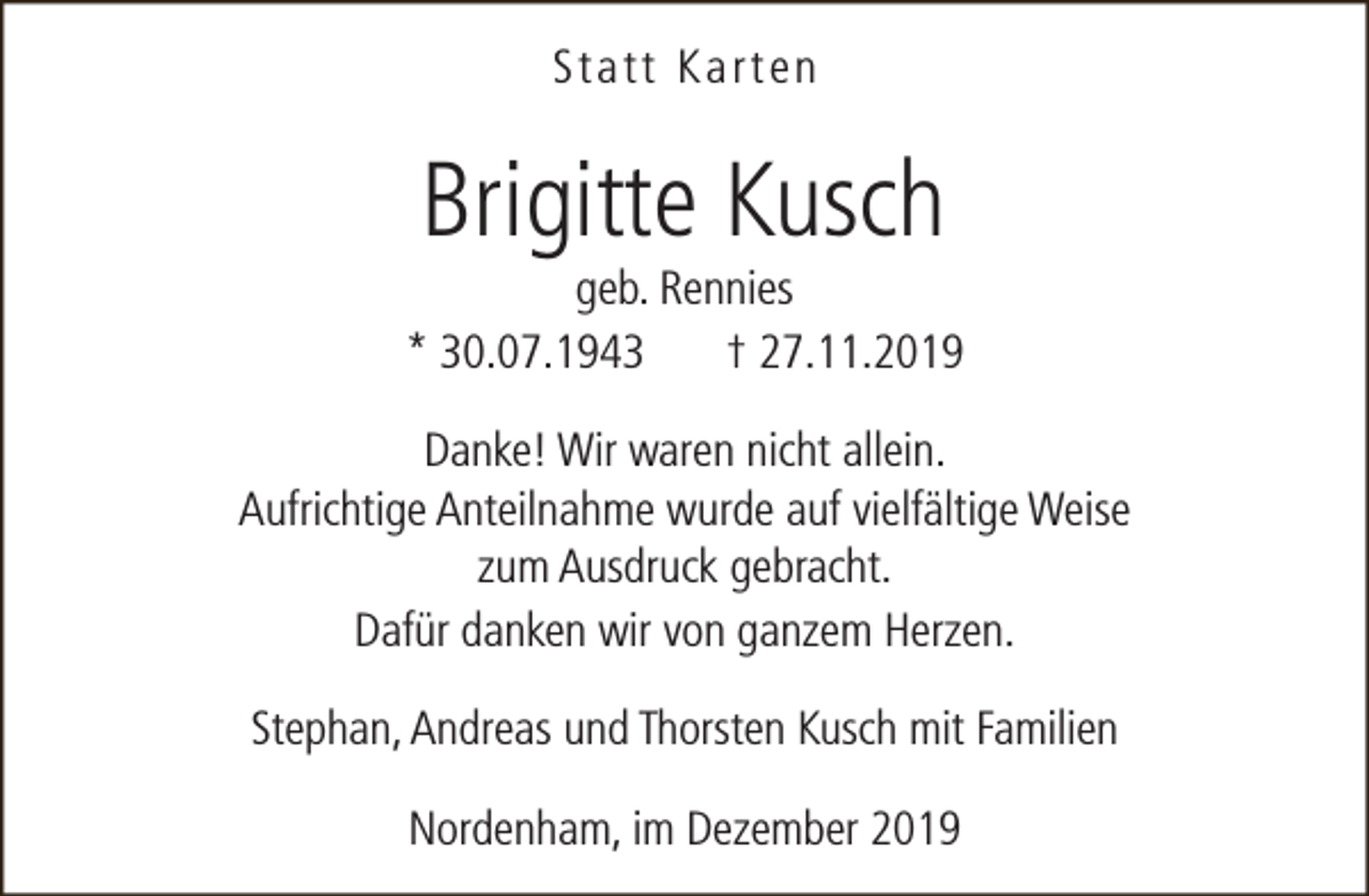 <p>Statt Karten</p><p>Brigitte Kusch</p><p>geb. Rennies<br />* 30.07.1943<br />† 27.11.2019<br />Danke! Wir waren nicht allein.<br />Aufrichtige Anteilnahme wurde auf vielfältige Weise<br />zum Ausdruck gebracht.<br />Dafür danken wir von ganzem Herzen.<br />Stephan, Andreas und Thorsten Kusch mit Familien<br />Nordenham, im Dezember 2019</p>