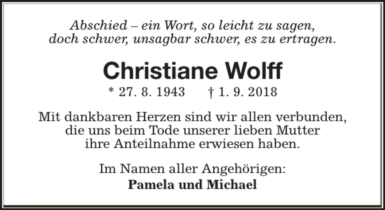 <p>Abschied – ein Wort, so leicht zu sagen,<br />doch schwer, unsagbar schwer, es zu ertragen.</p><p>Christiane Wolff<br />* 27. 8. 1943</p><p>† 1. 9. 2018</p><p>Mit dankbaren Herzen sind wir allen verbunden,<br />die uns beim Tode unserer lieben Mutter<br />ihre Anteilnahme erwiesen haben.<br />Im Namen aller Angehörigen:<br />Pamela und Michael</p>