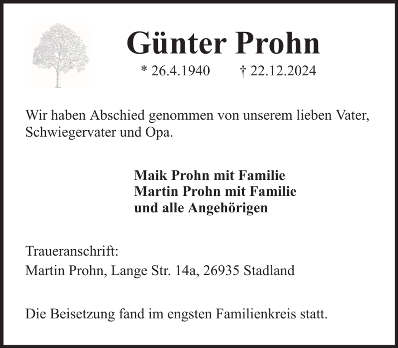 <p>Günter Prohn<br />* 26.4.1940</p><p>† 22.12.2024</p><p>Wir haben Abschied genommen von unserem lieben Vater,<br />Schwiegervater und Opa.<br />Maik Prohn mit Familie<br />Martin Prohn mit Familie<br />und alle Angehörigen<br />Traueranschrift:<br />Martin Prohn, Lange Str. 14a, 26935 Stadland<br />Die Beisetzung fand im engsten Familienkreis statt.</p>