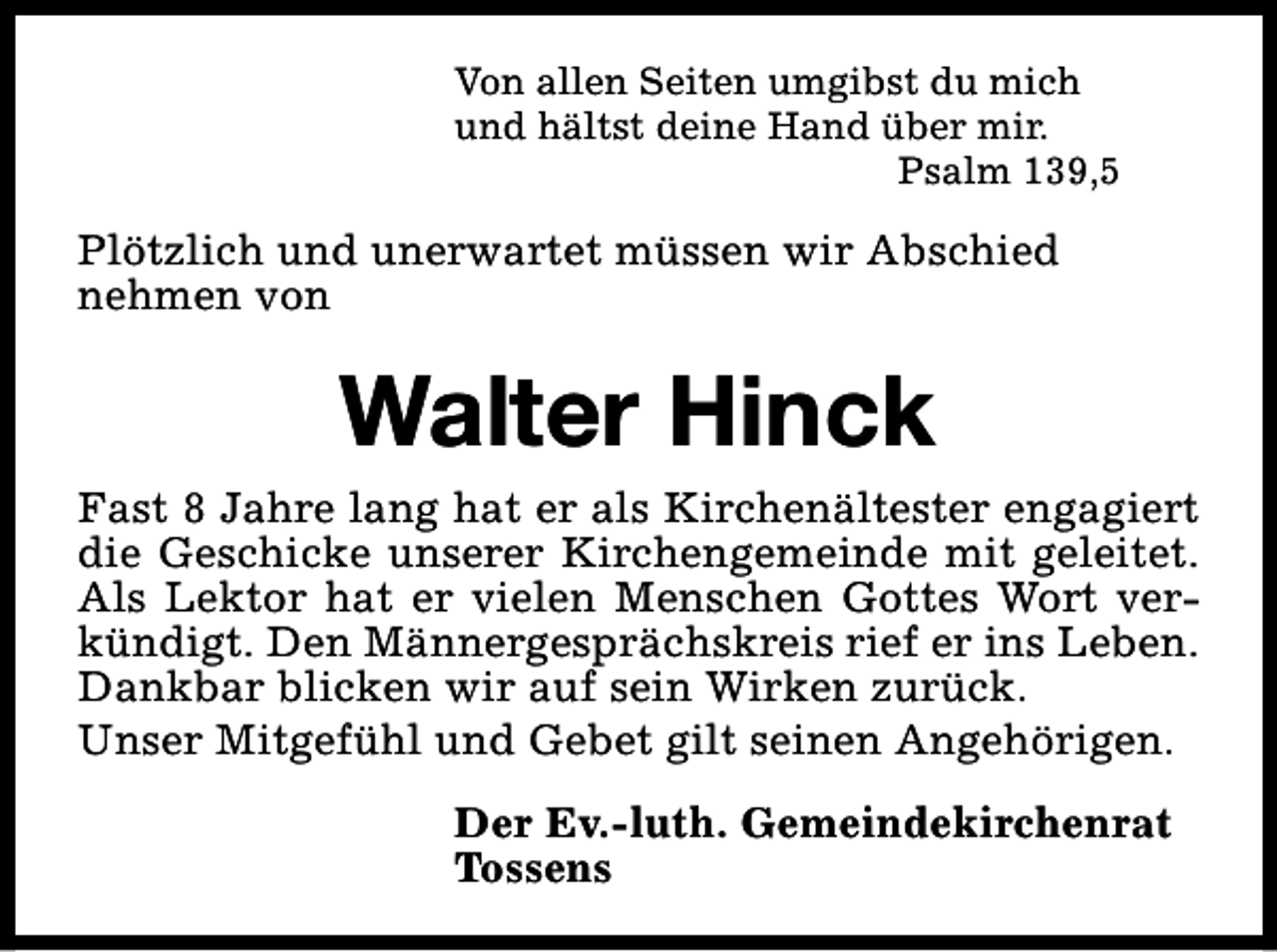 <p>Von allen Seiten umgibst du mich<br />und hältst deine Hand über mir.<br />Psalm 139,5</p><p>Plötzlich und unerwartet müssen wir Abschied<br />nehmen von</p><p>Walter Hinck<br />Fast 8 Jahre lang hat er als Kirchenältester engagiert<br />die Geschicke unserer Kirchengemeinde mit geleitet.<br />Als Lektor hat er vielen Menschen Gottes Wort verkündigt. Den Männergesprächskreis rief er ins Leben.<br />Dankbar blicken wir auf sein Wirken zurück.<br />Unser Mitgefühl und Gebet gilt seinen Angehörigen.<br />Der Ev.-luth. Gemeindekirchenrat<br />Tossens</p>