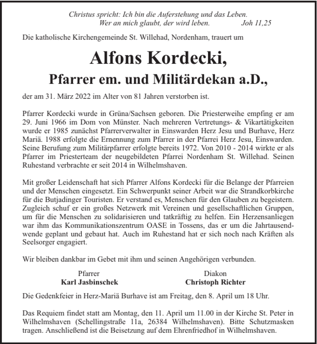 <p>Christus spricht: Ich bin die Auferstehung und das Leben.<br />Wer an mich glaubt, der wird leben.<br />Joh 11,25<br />Die katholische Kirchengemeinde St. Willehad, Nordenham, trauert um</p><p>Alfons Kordecki,</p><p>Pfarrer em. und Militärdekan a.D.,<br />der am 31. März 2022 im Alter von 81 Jahren verstorben ist.<br />Pfarrer Kordecki wurde in Grüna/Sachsen geboren. Die Priesterweihe empfing er am<br />29. Juni 1966 im Dom von Münster. Nach mehreren Vertretungs- &amp; Vikartätigkeiten<br />wurde er 1985 zunächst Pfarrerverwalter in Einswarden Herz Jesu und Burhave, Herz<br />Mariä. 1988 erfolgte die Ernennung zum Pfarrer in der Pfarrei Herz Jesu, Einswarden.<br />Seine Berufung zum Militärpfarrer erfolgte bereits 1972. Von 2010 - 2014 wirkte er als<br />Pfarrer im Priesterteam der neugebildeten Pfarrei Nordenham St. Willehad. Seinen<br />Ruhestand verbrachte er seit 2014 in Wilhelmshaven.<br />Mit großer Leidenschaft hat sich Pfarrer Alfons Kordecki für die Belange der Pfarreien<br />und der Menschen eingesetzt. Ein Schwerpunkt seiner Arbeit war die Strandkorbkirche<br />für die Butjadinger Touristen. Er verstand es, Menschen für den Glauben zu begeistern.<br />Zugleich schuf er ein großes Netzwerk mit Vereinen und gesellschaftlichen Gruppen,<br />um für die Menschen zu solidarisieren und tatkräftig zu helfen. Ein Herzensanliegen<br />war ihm das Kommunikationszentrum OASE in Tossens, das er um die Jahrtausendwende geplant und gebaut hat. Auch im Ruhestand hat er sich noch nach Kräften als<br />Seelsorger engagiert.<br />Wir bleiben dankbar im Gebet mit ihm und seinen Angehörigen verbunden.<br />Pfarrer<br />Karl Jasbinschek</p><p>Diakon<br />Christoph Richter</p><p>Die Gedenkfeier in Herz-Mariä Burhave ist am Freitag, den 8. April um 18 Uhr.<br />Das Requiem findet statt am Montag, den 11. April um 11.00 in der Kirche St. Peter in<br />Wilhelmshaven (Schellingstraße 11a, 26384 Wilhelmshaven). Bitte Schutzmasken<br />tragen. Anschließend ist die Beisetzung auf dem Ehrenfriedhof in Wilhelmshaven.</p>