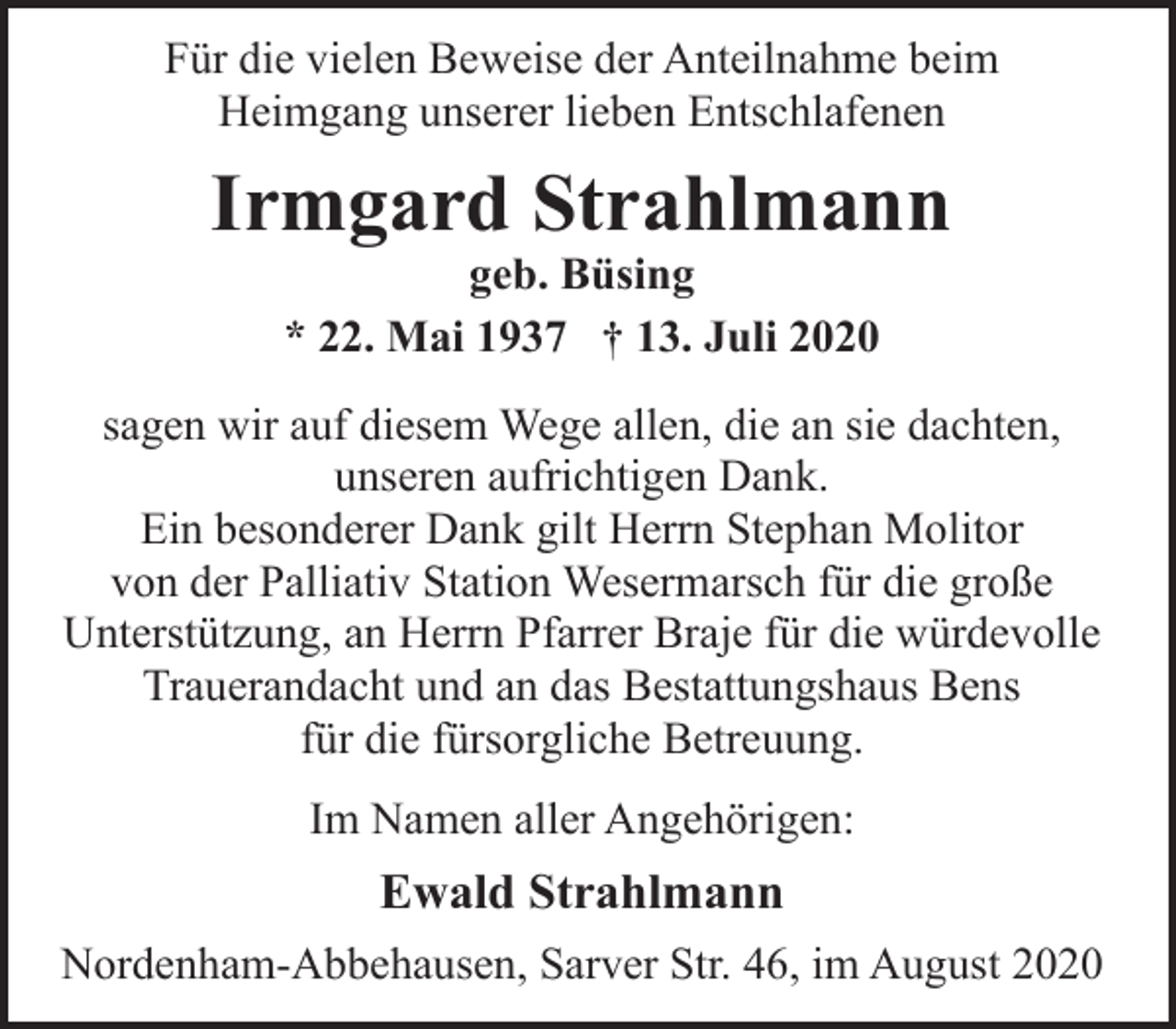 <p>Für die vielen Beweise der Anteilnahme beim<br />Heimgang unserer lieben Entschlafenen</p><p>Irmgard Strahlmann<br />geb. Büsing<br />* 22. Mai 1937 † 13. Juli 2020</p><p>sagen wir auf diesem Wege allen, die an sie dachten,<br />unseren aufrichtigen Dank.<br />Ein besonderer Dank gilt Herrn Stephan Molitor<br />von der Palliativ Station Wesermarsch für die große<br />Unterstützung, an Herrn Pfarrer Braje für die würdevolle<br />Trauerandacht und an das Bestattungshaus Bens<br />für die fürsorgliche Betreuung.<br />Im Namen aller Angehörigen:</p><p>Ewald Strahlmann<br />Nordenham-Abbehausen, Sarver Str. 46, im August 2020</p>