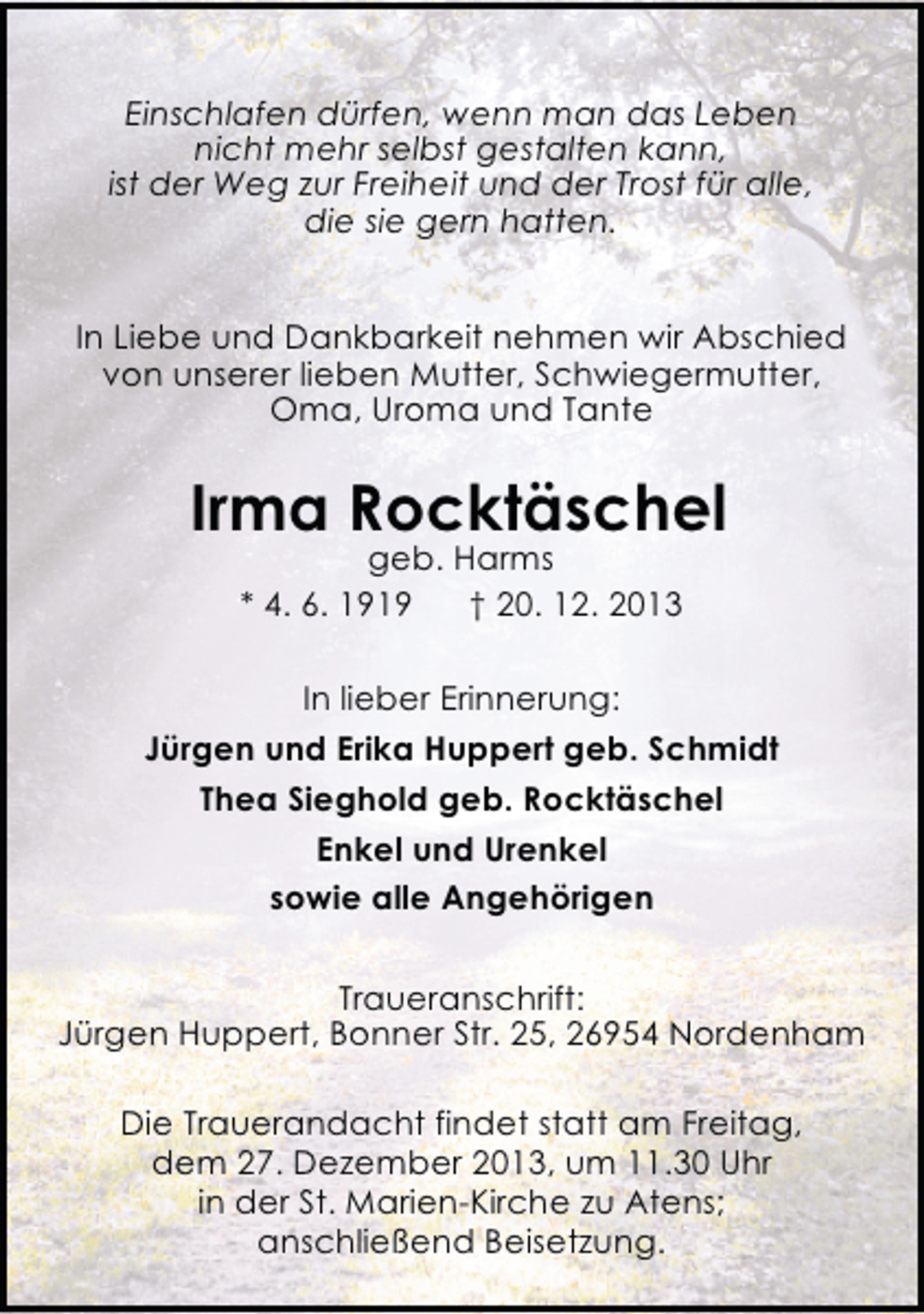 <p>Einschlafen dürfen, wenn man das Leben<br />nicht mehr selbst gestalten kann,<br />ist der Weg zur Freiheit und der Trost für alle,<br />die sie gern hatten.<br />In Liebe und Dankbarkeit nehmen wir Abschied<br />von unserer lieben Mutter, Schwiegermutter,<br />Oma, Uroma und Tante</p><p>Irma Rocktäschel<br />geb. Harms<br />* 4. 6. 1919<br />† 20. 12. 2013</p><p>In lieber Erinnerung:<br />Jürgen und Erika Huppert geb. Schmidt<br />Thea Sieghold geb. Rocktäschel<br />Enkel und Urenkel<br />sowie alle Angehörigen<br />Traueranschrift:<br />Jürgen Huppert, Bonner Str. 25, 26954 Nordenham<br />Die Trauerandacht findet statt am Freitag,<br />dem 27. Dezember 2013, um 11.30 Uhr<br />in der St. Marien-Kirche zu Atens;<br />anschließend Beisetzung.</p>
