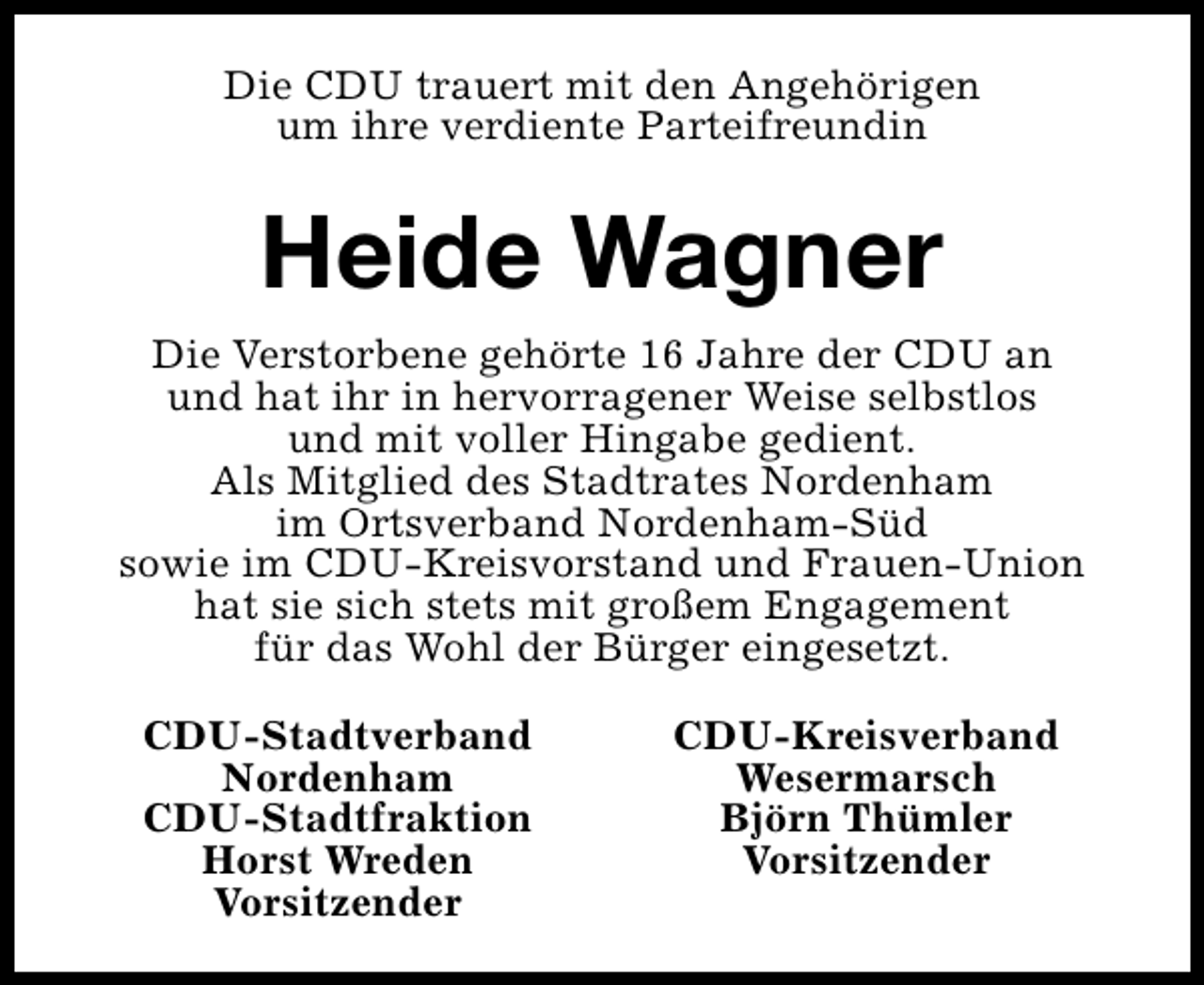 <p>Die CDU trauert mit den Angehörigen<br />um ihre verdiente Parteifreundin</p><p>Heide Wagner<br />Die Verstorbene gehörte 16 Jahre der CDU an<br />und hat ihr in hervorragener Weise selbstlos<br />und mit voller Hingabe gedient.<br />Als Mitglied des Stadtrates Nordenham<br />im Ortsverband Nordenham-Süd<br />sowie im CDU-Kreisvorstand und Frauen-Union<br />hat sie sich stets mit großem Engagement<br />für das Wohl der Bürger eingesetzt.<br />CDU-Stadtverband<br />Nordenham<br />CDU-Stadtfraktion<br />Horst Wreden<br />Vorsitzender</p><p>CDU-Kreisverband<br />Wesermarsch<br />Björn Thümler<br />Vorsitzender</p>