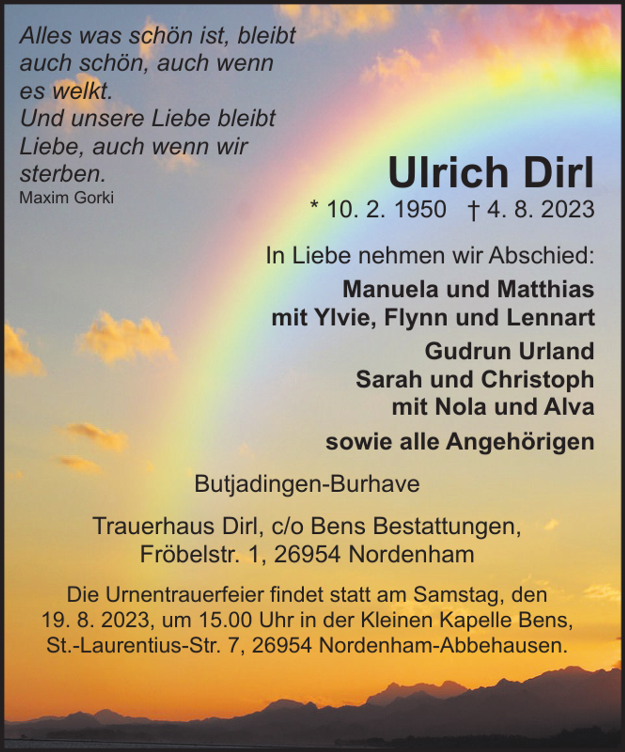 <p>Alles was schön ist, bleibt<br />auch schön, auch wenn<br />Ulrich Dirl<br />es welkt.<br />Und unsere Liebe bleibt<br />Liebe, auch wenn<br />wir<br />* 10. Februar<br />1950 † 4. August 2023<br />sterben.<br />Maxim Gorki<br />* 10. 2. 1950 † 4. 8. 2023</p><p>Ulrich Dirl</p><p>In Liebe nehmen wir Abschied:<br />Manuela und Matthias<br />mit Ylvie, Flynn und Lennart<br />Gudrun Urland<br />Sarah und Christoph<br />mit Nola und Alva<br />sowie alle Angehörigen<br />Butjadingen-Burhave<br />Trauerhaus Dirl, c/o Bens Bestattungen,<br />Fröbelstr. 1, 26954 Nordenham<br />Die Urnentrauerfeier findet statt am Samstag, den<br />19. 8. 2023, um 15.00 Uhr in der Kleinen Kapelle Bens,<br />St.-Laurentius-Str. 7, 26954 Nordenham-Abbehausen.</p>