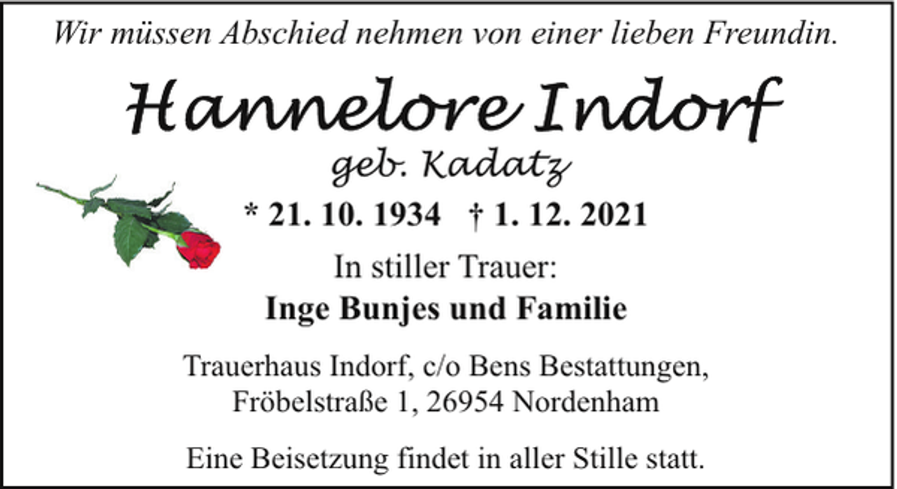 <p>Wir müssen Abschied nehmen von einer lieben Freundin.</p><p>geb. Kadatz<br />* 21. 10. 1934 † 1. 12. 2021<br />In stiller Trauer:<br />Inge Bunjes und Familie<br />Trauerhaus Indorf, c/o Bens Bestattungen,<br />Fröbelstraße 1, 26954 Nordenham<br />Eine Beisetzung findet in aller Stille statt.</p>