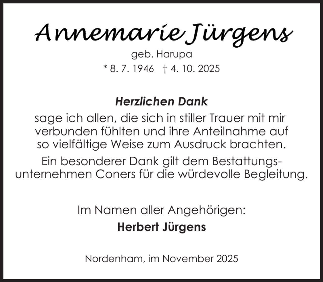 <p>geb. Harupa<br />* 8. 7. 1946 † 4. 10. 2025</p>
<p>Herzlichen Dank<br />sage ich allen, die sich in stiller Trauer mit mir<br />verbunden fühlten und ihre Anteilnahme auf<br />so vielfältige Weise zum Ausdruck brachten.<br />Ein besonderer Dank gilt dem Bestattungsunternehmen Coners für die würdevolle Begleitung.<br />Im Namen aller Angehörigen:<br />Herbert Jürgens<br />Nordenham, im November 2025</p>