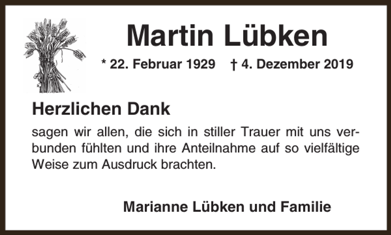 <p>Martin Lübken</p><p>* 22. Februar 1929</p><p>† 4. Dezember 2019</p><p>Herzlichen Dank<br />sagen wir allen, die sich in stiller Trauer mit uns verbunden fühlten und ihre Anteilnahme auf so vielfältige<br />Weise zum Ausdruck brachten.</p><p>Marianne Lübken und Familie</p>