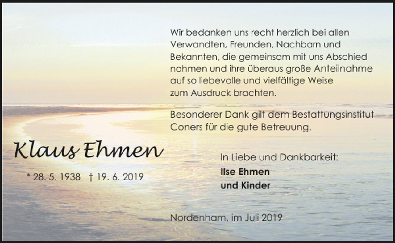 <p>Wir bedanken uns recht herzlich bei allen<br />Verwandten, Freunden, Nachbarn und<br />Bekannten, die gemeinsam mit uns Abschied<br />nahmen und ihre überaus große Anteilnahme<br />auf so liebevolle und vielfältige Weise<br />zum Ausdruck brachten.</p><p>Besonderer Dank gilt dem Bestattungsinstitut<br />Coners für die gute Betreuung.</p><p>Klaus Ehmen<br />* 28. 5. 1938 † 19. 6. 2019</p><p>In Liebe und Dankbarkeit:<br />Ilse Ehmen<br />und Kinder<br />Nordenham, im Juli 2019</p>