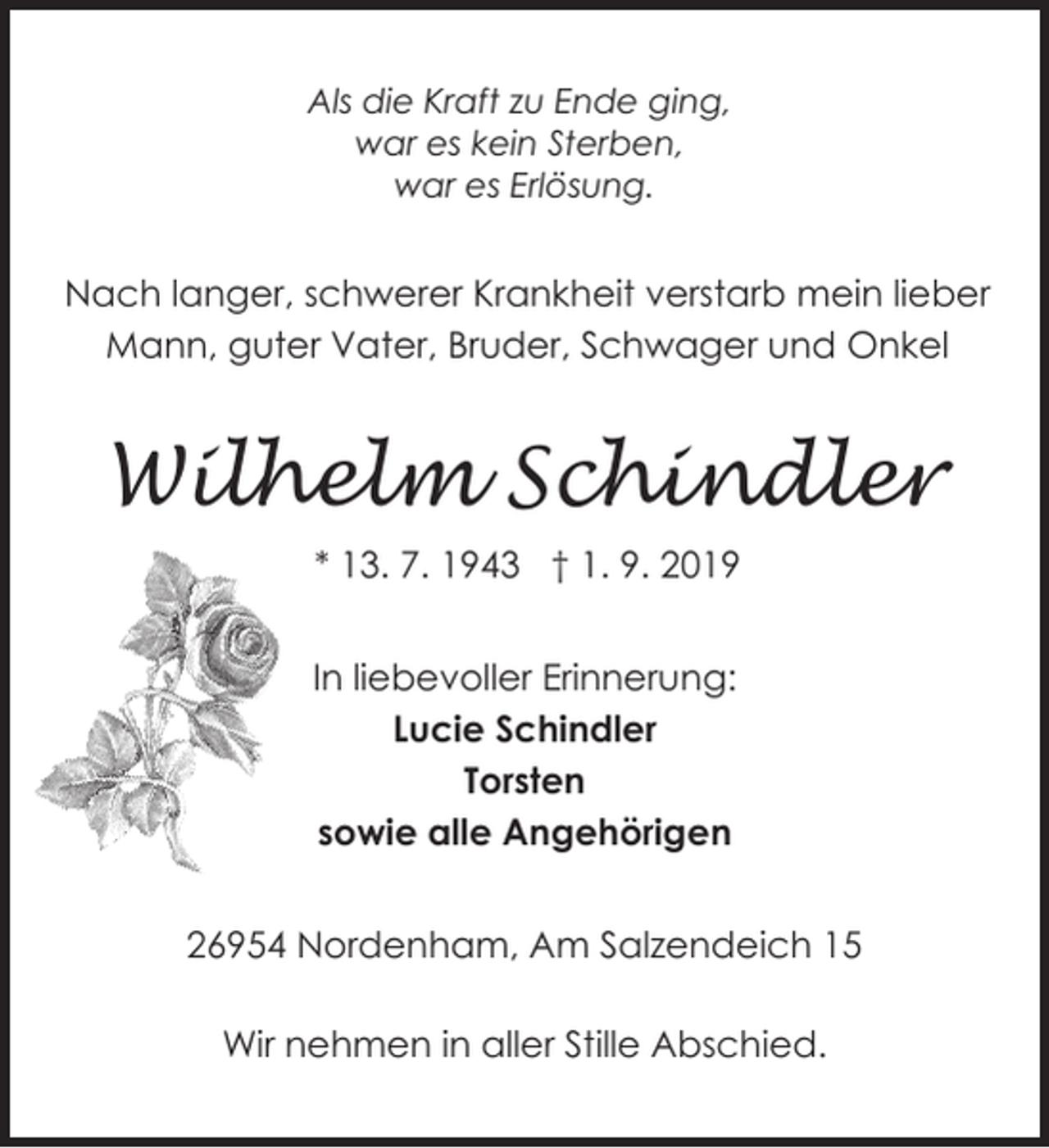 <p>Als die Kraft zu Ende ging,<br />war es kein Sterben,<br />war es Erlösung.</p><p>Nach langer, schwerer Krankheit verstarb mein lieber<br />Mann, guter Vater, Bruder, Schwager und Onkel</p><p>Wilhelm Schindler<br />* 13. 7. 1943 † 1. 9. 2019<br />In liebevoller Erinnerung:<br />Lucie Schindler<br />Torsten<br />sowie alle Angehörigen<br />26954 Nordenham, Am Salzendeich 15</p><p>Wir nehmen in aller Stille Abschied.</p>