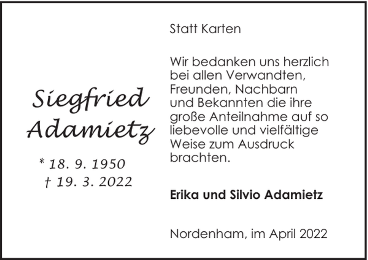 <p>Statt Karten</p><p>Siegfried<br />Adamietz<br />* 18. 9. 1950<br />† 19. 3. 2022</p><p>Wir bedanken uns herzlich<br />bei allen Verwandten,<br />Freunden, Nachbarn<br />und Bekannten die ihre<br />große Anteilnahme auf so<br />liebevolle und vielfältige<br />Weise zum Ausdruck<br />brachten.<br />Erika und Silvio Adamietz<br />Nordenham, im April 2022</p>
