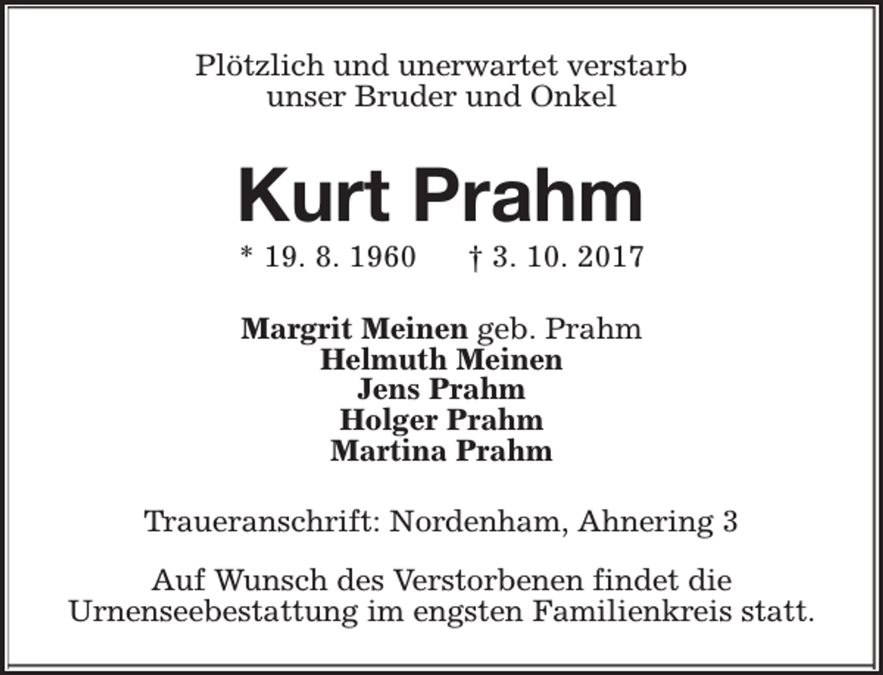 <p>Plötzlich und unerwartet verstarb<br />unser Bruder und Onkel</p><p>Kurt Prahm<br />* 19. 8. 1960</p><p>† 3. 10. 2017</p><p>Margrit Meinen geb. Prahm<br />Helmuth Meinen<br />Jens Prahm<br />Holger Prahm<br />Martina Prahm<br />Traueranschrift: Nordenham, Ahnering 3<br />Auf Wunsch des Verstorbenen findet die<br />Urnenseebestattung im engsten Familienkreis statt.</p>