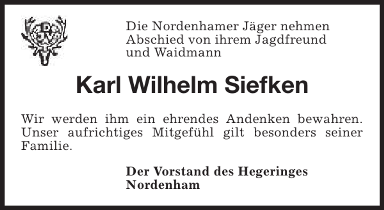 <p>Die Nordenhamer Jäger nehmen<br />Abschied von ihrem Jagdfreund<br />und Waidmann</p><p>Karl Wilhelm Siefken<br />Wir werden ihm ein ehrendes Andenken bewahren.<br />Unser aufrichtiges Mitgefühl gilt besonders seiner<br />Familie.<br />Der Vorstand des Hegeringes<br />Nordenham</p>