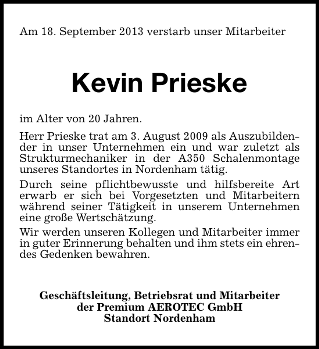 <p>Am 18. September 2013 verstarb unser Mitarbeiter</p><p>Kevin Prieske<br />im Alter von 20 Jahren.<br />Herr Prieske trat am 3. August 2009 als Auszubildender in unser Unternehmen ein und war zuletzt als<br />Strukturmechaniker in der A350 Schalenmontage<br />unseres Standortes in Nordenham tätig.<br />Durch seine pflichtbewusste und hilfsbereite Art<br />erwarb er sich bei Vorgesetzten und Mitarbeitern<br />während seiner Tätigkeit in unserem Unternehmen<br />eine große Wertschätzung.<br />Wir werden unseren Kollegen und Mitarbeiter immer<br />in guter Erinnerung behalten und ihm stets ein ehrendes Gedenken bewahren.<br />Geschäftsleitung, Betriebsrat und Mitarbeiter<br />der Premium AEROTEC GmbH<br />Standort Nordenham</p>