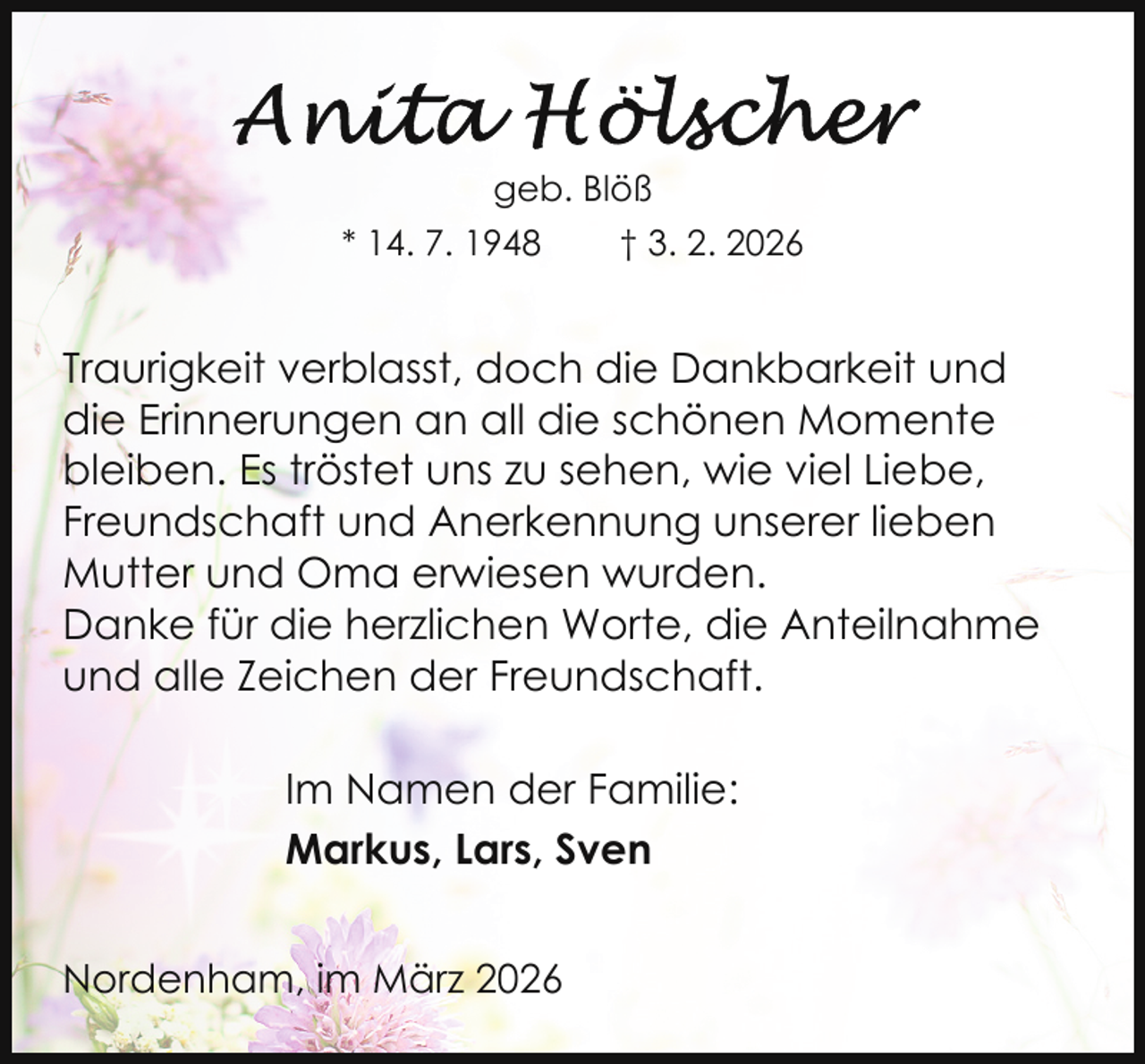 <p>geb. Blöß<br />* 14. 7. 1948</p>
<p>† 3. 2. 2026</p>
<p>Traurigkeit verblasst, doch die Dankbarkeit und<br />die Erinnerungen an all die schönen Momente<br />bleiben. Es tröstet uns zu sehen, wie viel Liebe,<br />Freundschaft und Anerkennung unserer lieben<br />Mutter und Oma erwiesen wurden.<br />Danke für die herzlichen Worte, die Anteilnahme<br />und alle Zeichen der Freundschaft.<br />Im Namen der Familie:<br />Markus, Lars, Sven<br />Nordenham, im März 2026</p>