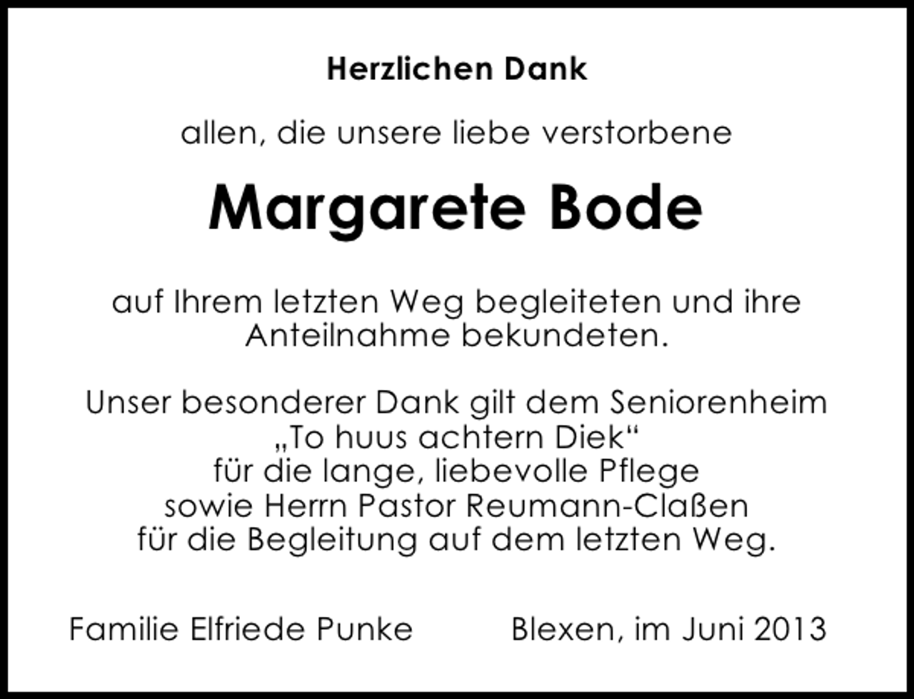 <p>Herzlichen Dank<br />allen, die unsere liebe verstorbene</p><p>Margarete Bode<br />auf Ihrem letzten Weg begleiteten und ihre<br />Anteilnahme bekundeten.<br />Unser besonderer Dank gilt dem Seniorenheim<br />„To huus achtern Diek“<br />für die lange, liebevolle Pflege<br />sowie Herrn Pastor Reumann-Claßen<br />für die Begleitung auf dem letzten Weg.<br />Familie Elfriede Punke</p><p>Blexen, im Juni 2013</p>