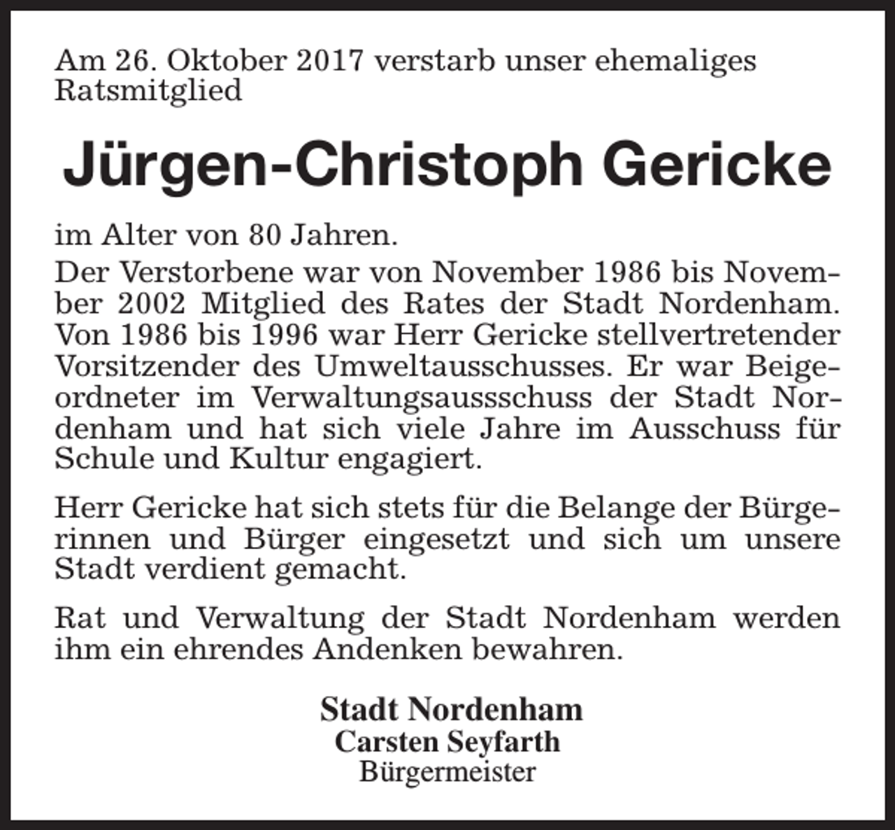 <p>Am 26. Oktober 2017 verstarb unser ehemaliges<br />Ratsmitglied</p><p>Jürgen-Christoph Gericke<br />im Alter von 80 Jahren.<br />Der Verstorbene war von November 1986 bis November 2002 Mitglied des Rates der Stadt Nordenham.<br />Von 1986 bis 1996 war Herr Gericke stellvertretender<br />Vorsitzender des Umweltausschusses. Er war Beigeordneter im Verwaltungsaussschuss der Stadt Nordenham und hat sich viele Jahre im Ausschuss für<br />Schule und Kultur engagiert.<br />Herr Gericke hat sich stets für die Belange der Bürgerinnen und Bürger eingesetzt und sich um unsere<br />Stadt verdient gemacht.<br />Rat und Verwaltung der Stadt Nordenham werden<br />ihm ein ehrendes Andenken bewahren.</p><p>Stadt Nordenham<br />Carsten Seyfarth<br />Bürgermeister</p>