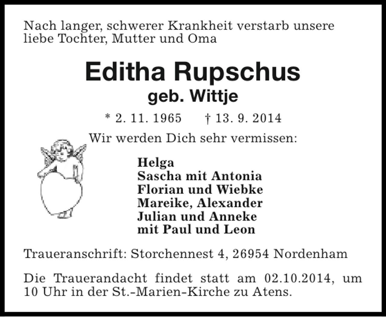 <p>Nach langer, schwerer Krankheit verstarb unsere<br />liebe Tochter, Mutter und Oma</p><p>Editha Rupschus<br />geb. Wittje</p><p>* 2. 11. 1965<br />† 13. 9. 2014<br />Wir werden Dich sehr vermissen:<br />Helga<br />Sascha mit Antonia<br />Florian und Wiebke<br />Mareike, Alexander<br />Julian und Anneke<br />mit Paul und Leon<br />Traueranschrift: Storchennest 4, 26954 Nordenham<br />Die Trauerandacht findet statt am 02.10.2014, um<br />10 Uhr in der St.-Marien-Kirche zu Atens.</p>
