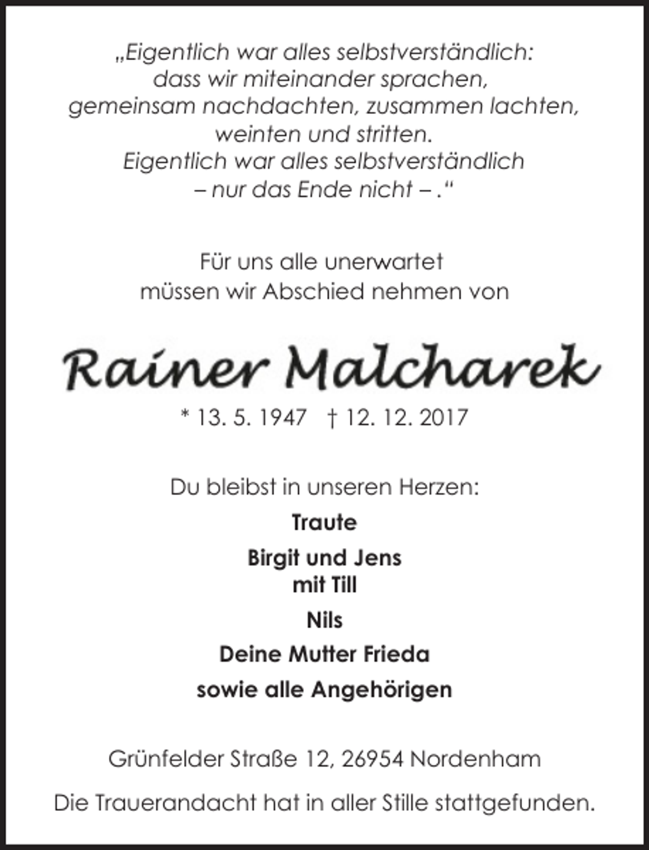<p>„Eigentlich war alles selbstverständlich:<br />dass wir miteinander sprachen,<br />gemeinsam nachdachten, zusammen lachten,<br />weinten und stritten.<br />Eigentlich war alles selbstverständlich<br />– nur das Ende nicht – .“<br />r artet<br />Für uns alle unerw<br />müssen wir Abschied nehmen von</p><p>* 13. 5. 1947 † 12. 12. 2017<br />Du bleibst in unseren Herzen:<br />Traute<br />Birgit und Jens<br />mit Till<br />Nils<br />Deine Mutter Frieda<br />sowie alle Angehörigen<br />Grünfelder Straße 12, 26954 Nordenham<br />Die Trauerandacht hat in aller Stille stattgefunden.</p>