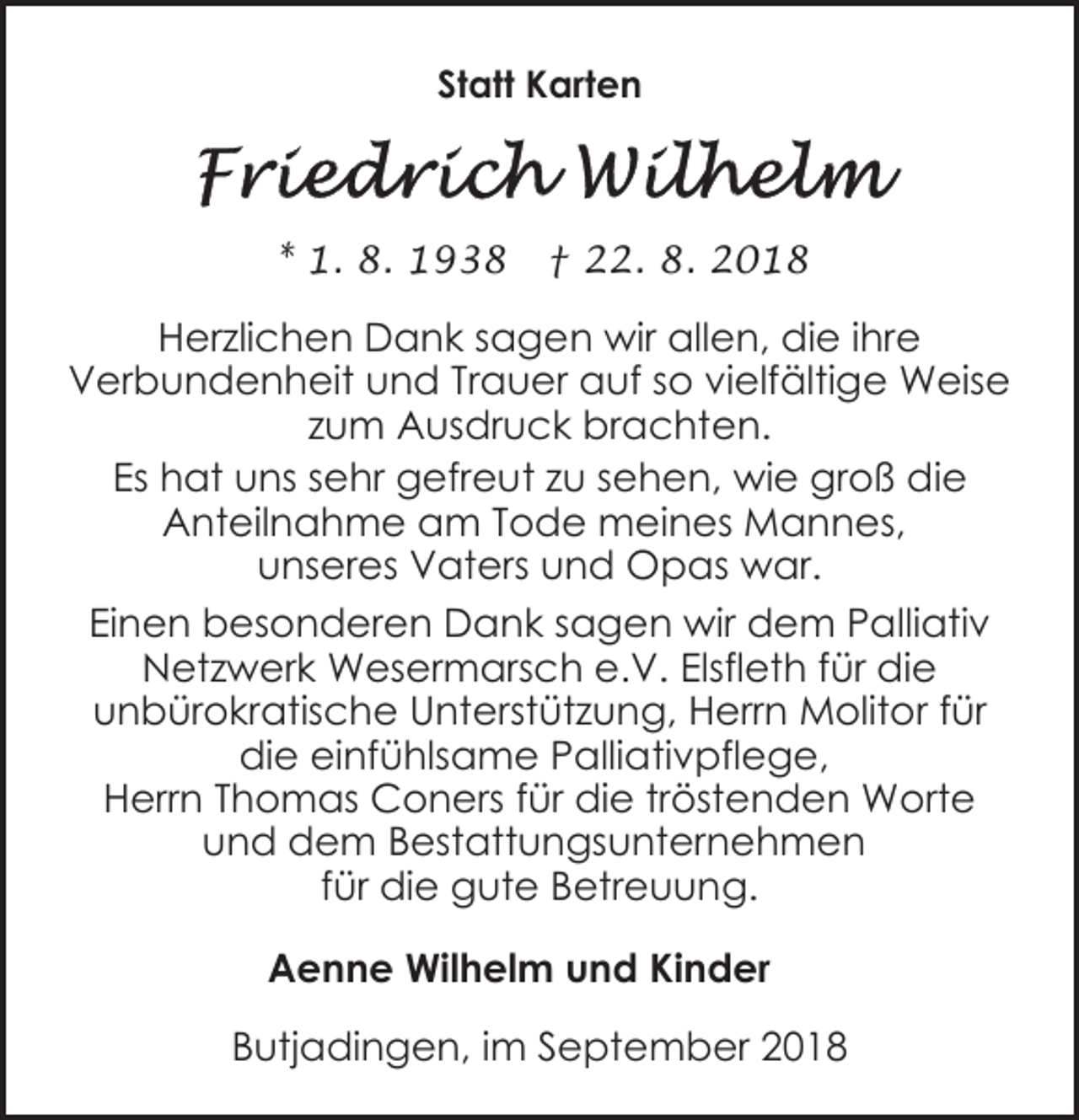 <p>Statt Karten</p><p>* 1. 8. 1938</p><p>† 22. 8. 2018</p><p>Herzlichen Dank sagen wir allen, die ihre<br />Verbundenheit und Trauer auf so vielfältige Weise<br />zum Ausdruck brachten.<br />Es hat uns sehr gefreut zu sehen, wie groß die<br />Anteilnahme am Tode meines Mannes,<br />unseres Vaters und Opas war.<br />Einen besonderen Dank sagen wir dem Palliativ<br />Netzwerk Wesermarsch e.V. Elsfleth für die<br />unbürokratische Unterstützung, Herrn Molitor für<br />die einfühlsame Palliativpflege,<br />Herrn Thomas Coners für die tröstenden Worte<br />und dem Bestattungsunternehmen<br />für die gute Betreuung.<br />Aenne Wilhelm und Kinder<br />Butjadingen, im September 2018</p>
