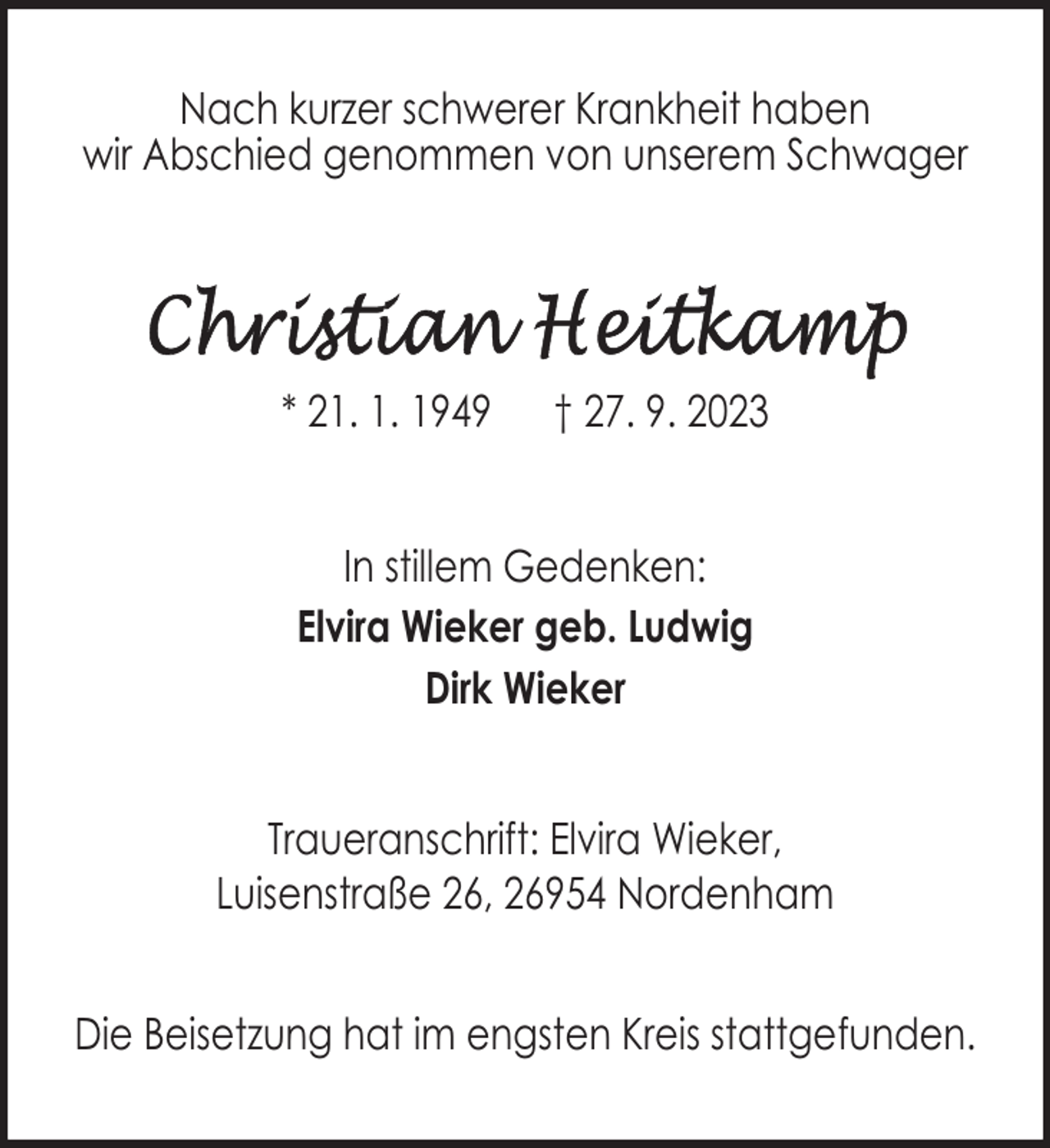 <p>Nach kurzer schwerer Krankheit haben<br />wir Abschied genommen von unserem Schwager</p><p>* 21. 1. 1949</p><p>† 27. 9. 2023</p><p>In stillem Gedenken:<br />Elvira Wieker geb. Ludwig<br />Dirk Wieker<br />Traueranschrift: Elvira Wieker,<br />Luisenstraße 26, 26954 Nordenham<br />Die Beisetzung hat im engsten Kreis stattgefunden.</p>