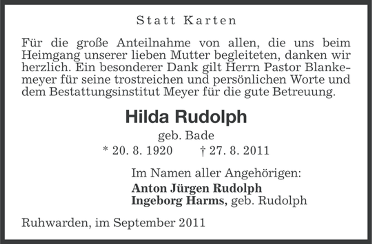 <p>Statt Karten<br />Für die große Anteilnahme von allen, die uns beim<br />Heimgang unserer lieben Mutter begleiteten, danken wir<br />herzlich. Ein besonderer Dank gilt Herrn Pastor Blankemeyer für seine trostreichen und persönlichen Worte und<br />dem Bestattungsinstitut Meyer für die gute Betreuung.</p><p>Hilda Rudolph<br />geb. Bade<br />* 20. 8. 1920<br />† 27. 8. 2011<br />Im Namen aller Angehörigen:<br />Anton Jürgen Rudolph<br />Ingeborg Harms, geb. Rudolph<br />Ruhwarden, im September 2011</p>