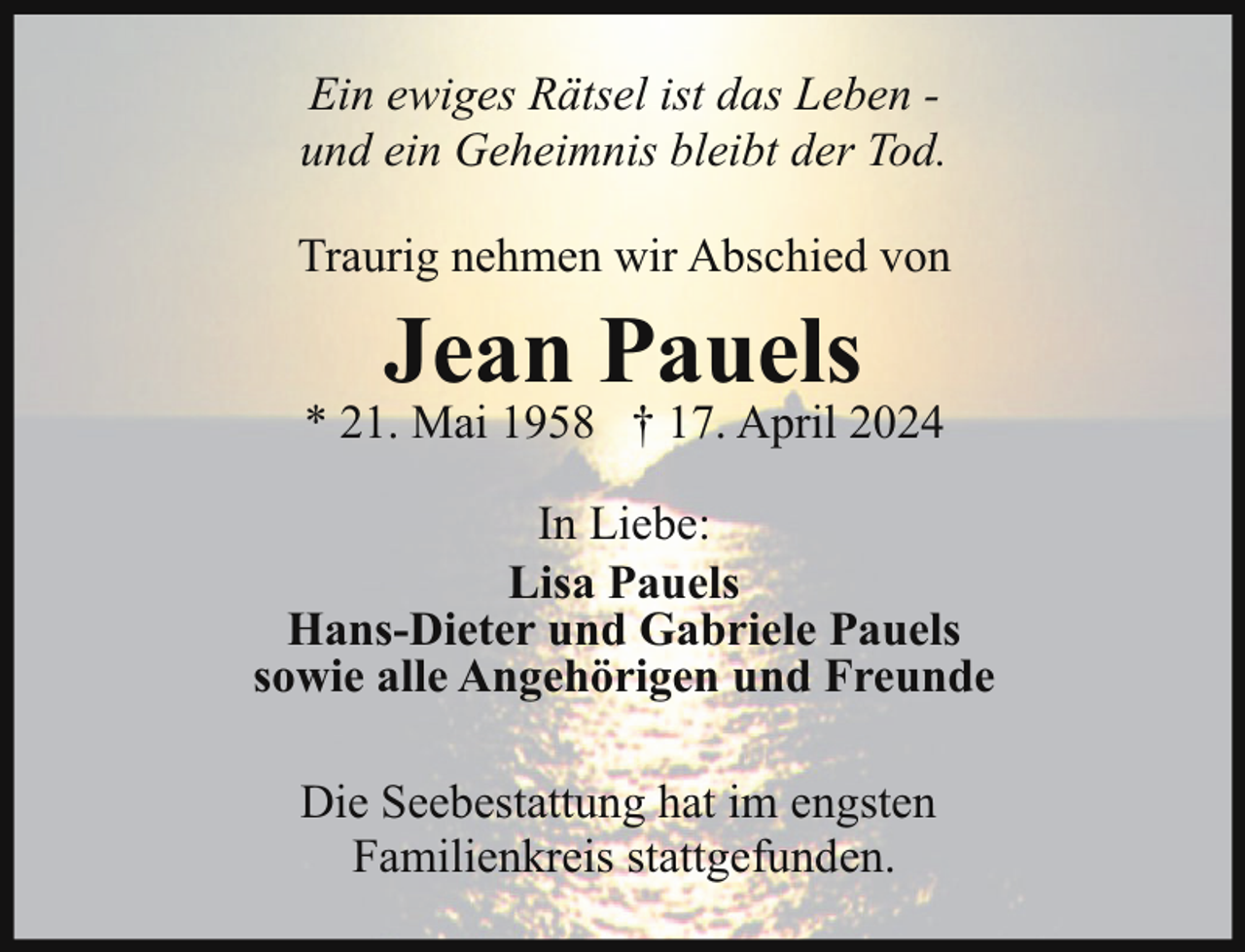 <p>Ein ewiges Rätsel ist das Leben und ein Geheimnis bleibt der Tod.<br />Traurig nehmen wir Abschied von</p><p>Jean Pauels</p><p>* 21. Mai 1958 † 17. April 2024<br />In Liebe:<br />Lisa Pauels<br />Hans-Dieter und Gabriele Pauels<br />sowie alle Angehörigen und Freunde<br />Die Seebestattung hat im engsten<br />Familienkreis stattgefunden.</p>