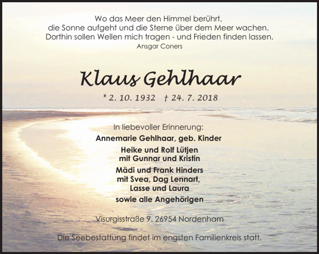 <p>Wo das Meer den Himmel berührt,<br />die Sonne aufgeht und die Sterne über dem Meer wachen.<br />Dorthin sollen Wellen mich tragen - und Frieden finden lassen.<br />Ansgar Coners</p><p>* 2. 10. 1932</p><p>† 24. 7. 2018</p><p>In liebevoller Erinnerung:<br />Annemarie Gehlhaar, geb. Kinder<br />Heike und Rolf Lütjen<br />mit Gunnar und Kristin<br />Mädi und Frank Hinders<br />mit Svea, Dag Lennart,<br />Lasse und Laura<br />sowie alle Angehörigen<br />Visurgisstraße 9, 26954 Nordenham<br />Die Seebestattung findet im engsten Familienkreis statt.</p>