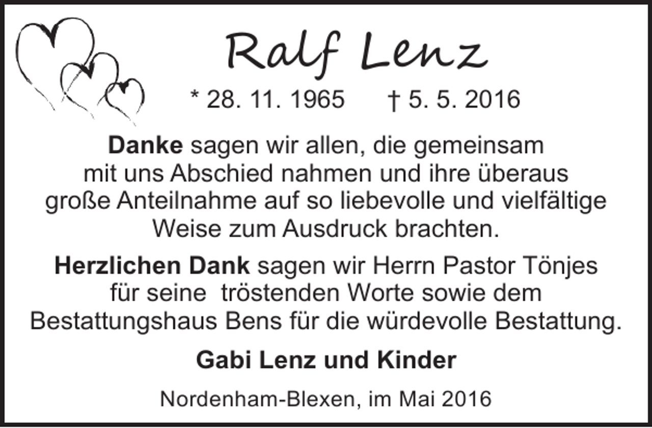 <p>R�l� L���</p>
<p>* 28. 11. 1965</p>
<p>† 5. 5. 2016</p>
<p>Danke sagen wir allen, die gemeinsam<br />mit uns Abschied nahmen und ihre überaus<br />große Anteilnahme auf so liebevolle und vielfältige<br />Weise zum Ausdruck brachten.<br />Herzlichen Dank sagen wir Herrn Pastor Tönjes<br />für seine tröstenden Worte sowie dem<br />Bestattungshaus Bens für die würdevolle Bestattung.<br />Gabi Lenz und Kinder<br />Nordenham-Blexen, im Mai 2016</p>