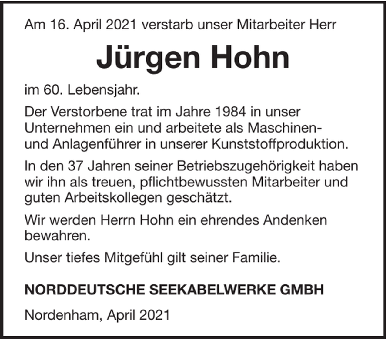 <p>Am 16. April 2021 verstarb unser Mitarbeiter Herr</p><p>Jürgen Hohn<br />im 60. Lebensjahr.<br />Der Verstorbene trat im Jahre 1984 in unser<br />Unternehmen ein und arbeitete als Maschinenund Anlagenführer in unserer Kunststoffproduktion.<br />In den 37 Jahren seiner Betriebszugehörigkeit haben<br />wir ihn als treuen, pflichtbewussten Mitarbeiter und<br />guten Arbeitskollegen geschätzt.<br />Wir werden Herrn Hohn ein ehrendes Andenken<br />bewahren.<br />Unser tiefes Mitgefühl gilt seiner Familie.<br />NORDDEUTSCHE SEEKABELWERKE GMBH<br />Nordenham, April 2021</p>