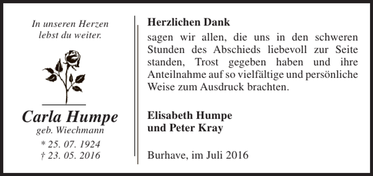 <p>In unseren Herzen<br />lebst du weiter.</p><p>Carla Humpe<br />geb. Wiechmann<br />* 25. 07. 1924<br />† 23. 05. 2016</p><p>Herzlichen Dank<br />sagen wir allen, die uns in den schweren<br />Stunden des Abschieds liebevoll zur Seite<br />standen, Trost gegeben haben und ihre<br />Anteilnahme auf so vielfältige und persönliche<br />Weise zum Ausdruck brachten.<br />Elisabeth Humpe<br />und Peter Kray<br />Burhave, im Juli 2016</p>