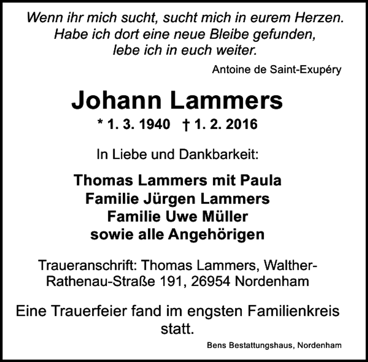 <p>Wenn ihr mich sucht, sucht mich in eurem Herzen.<br />Habe ich dort eine neue Bleibe gefunden,<br />lebe ich in euch weiter.<br />Antoine de Saint-Exupéry</p><p>Johann Lammers<br />* 1. 3. 1940 † 1. 2. 2016</p><p>In Liebe und Dankbarkeit:</p><p>Thomas Lammers mit Paula<br />Familie Jürgen Lammers<br />Familie Uwe Müller<br />sowie alle Angehörigen<br />Traueranschrift: Thomas Lammers, WaltherRathenau-Straße 191, 26954 Nordenham</p><p>Eine Trauerfeier fand im engsten Familienkreis<br />statt.<br />Bens Bestattungshaus, Nordenham</p>