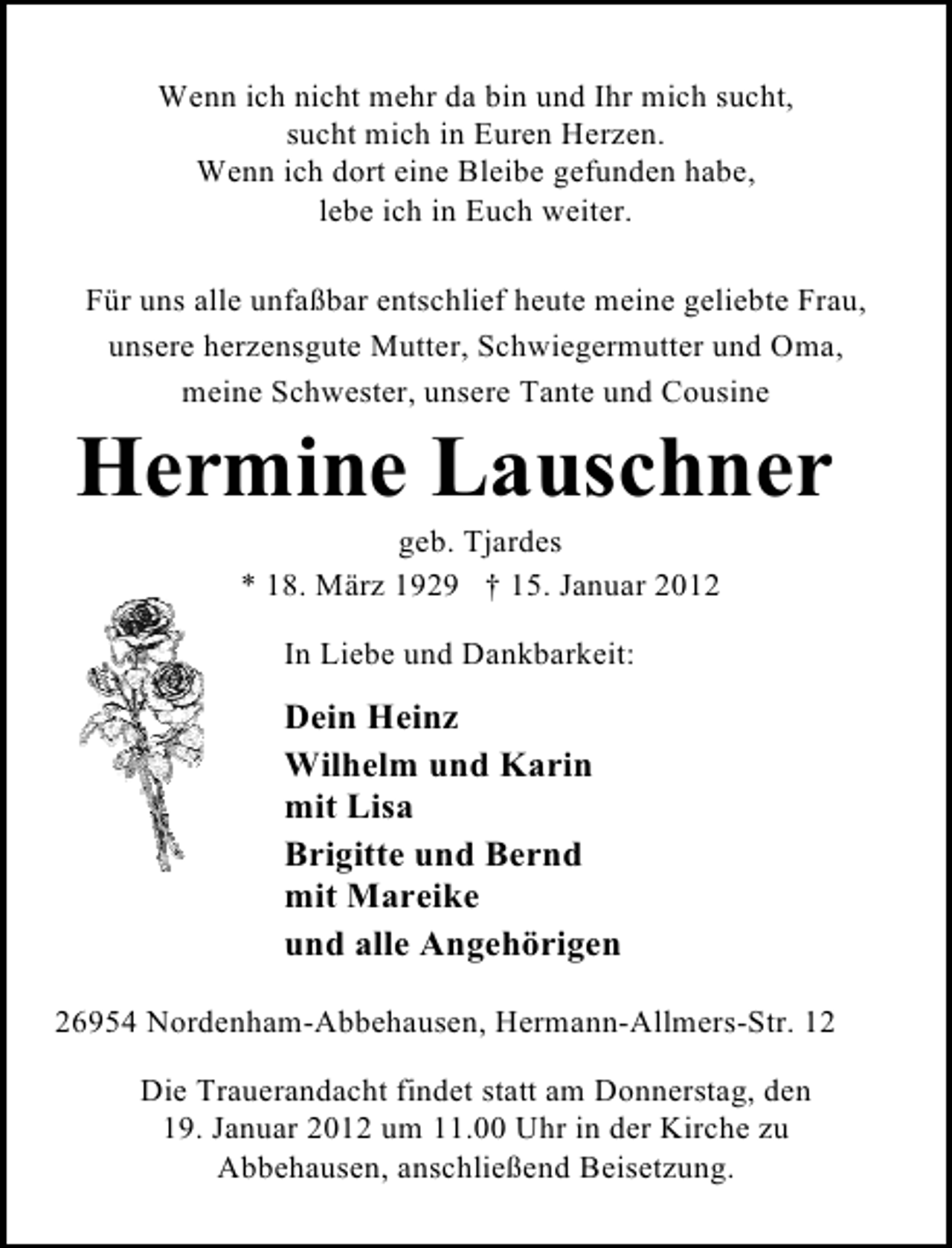 <p>Wenn ich nicht mehr da bin und Ihr mich sucht,<br />sucht mich in Euren Herzen.<br />Wenn ich dort eine Bleibe gefunden habe,<br />lebe ich in Euch weiter.<br />Für uns alle unfaßbar entschlief heute meine geliebte Frau,<br />unsere herzensgute Mutter, Schwiegermutter und Oma,<br />meine Schwester, unsere Tante und Cousine</p><p>Hermine Lauschner<br />geb. Tjardes<br />* 18. März 1929 † 15. Januar 2012<br />In Liebe und Dankbarkeit:</p><p>Dein Heinz<br />Wilhelm und Karin<br />mit Lisa<br />Brigitte und Bernd<br />mit Mareike<br />und alle Angehörigen<br />26954 Nordenham-Abbehausen, Hermann-Allmers-Str. 12<br />Die Trauerandacht findet statt am Donnerstag, den<br />19. Januar 2012 um 11.00 Uhr in der Kirche zu<br />Abbehausen, anschließend Beisetzung.</p>