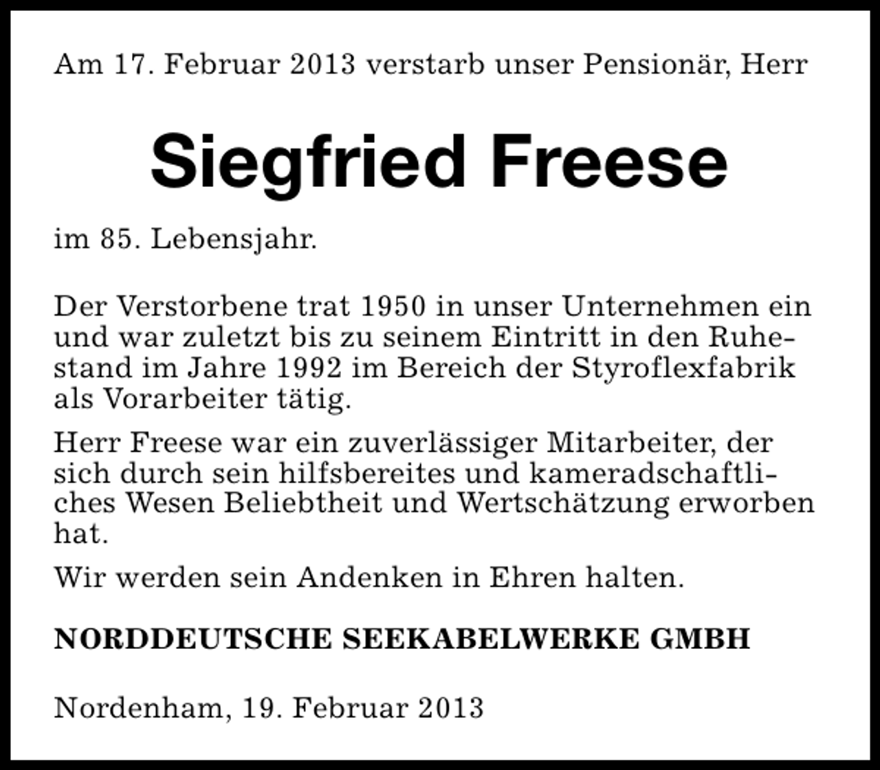 <p>Am 17. Februar 2013 verstarb unser Pensionär, Herr</p><p>Siegfried Freese<br />im 85. Lebensjahr.<br />Der Verstorbene trat 1950 in unser Unternehmen ein<br />und war zuletzt bis zu seinem Eintritt in den Ruhestand im Jahre 1992 im Bereich der Styroflexfabrik<br />als Vorarbeiter tätig.<br />Herr Freese war ein zuverlässiger Mitarbeiter, der<br />sich durch sein hilfsbereites und kameradschaftliches Wesen Beliebtheit und Wertschätzung erworben<br />hat.<br />Wir werden sein Andenken in Ehren halten.<br />NORDDEUTSCHE SEEKABELWERKE GMBH<br />Nordenham, 19. Februar 2013</p>
